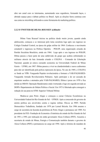 45
abre um canal com os internautas, aumentando seus seguidores, formando laços, e
abrindo espaço para o debate político no Brasil. Após as eleições Serra continua com
sua conta no microblog utilizando-a como ferramenta de marketing político.
2.2.2 O TWITTER DE DILMA ROUSSEF @dilmabr
Dilma Vana Roussef iniciou na política desde muito jovem, quando ainda
adolescente, começou a se interessar pelo tema socialista logo após seu ingresso no
Colégio Estadual Central, na época do golpe militar de 1964. Conheceu o movimento
estudantil e ingressou na Política Operária – POLOP, uma organização oriunda do
Partido Socialista Brasileiro, ainda em 1964. Logo após o seu ingresso no POLOP,
Dilma passou a fazer parte de uma subdivisão do grupo que acabou enfrentando os
militares através da luta Armanda criando o COLINA – Comando de Libertação
Nacional, quando já estava cursando economia na Universidade Federal de Minas
Gerais – UFMG, em 1967. Dilma passou a viver na clandestinidade e usava codinomes
para não ser identificada pela polícia repressora da época. No ano de 1969, o COLINA
se funde ao VPR- Vanguarda Popular revolucionária e formam a VAR-PALMARES-
Vanguarda Armada Revolucionária Palmares. Após participar e de ser acusada de
arquitetar assaltos e atentados pela VAR-PALMARES, Dilma é presa em 1970 e fica
detida na OBAN- Operação Bandeirantes onde é torturada e logo em seguida enviada ao
DOPS- Departamento de Ordem Política e Social. Em 1973 é libertada após conseguir a
redução de sua pena no STM- Superior Tribunal Militar.
Mudou-se para Porto Alegre e começou a cursar Ciências Econômicas na
Universidade Federal do Rio Grande do Sul – UFRGS. Após a concessão do governo de
anistia política aos envolvidos contra o regime militar, filia-se ao PDT- Partido
Democrático Trabalhista, fundado em 1979 por Leonel Brizola. Em 1986 assume o
cargo de secretária da fazenda da prefeitura de Porto Alegre e permanece até 1989. Foi
presidente da FEE- Fundação de Economia e Estatística do estado do Rio Grande do Sul
de 1991 a 1993, por indicação do então governador Alceu Collares (PDT). Assumiu a
secretaria de estado de Minas, Energia e Comunicação também durante o governo de
Alceu Collares (PDT) e permaneceu no cargo até 1994. Após o término do mandato de
 