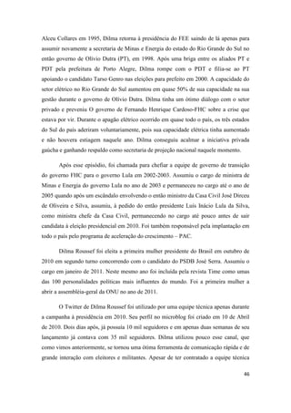 46
Alceu Collares em 1995, Dilma retorna à presidência do FEE saindo de lá apenas para
assumir novamente a secretaria de Minas e Energia do estado do Rio Grande do Sul no
então governo de Olívio Dutra (PT), em 1998. Após uma briga entre os aliados PT e
PDT pela prefeitura de Porto Alegre, Dilma rompe com o PDT e filia-se ao PT
apoiando o candidato Tarso Genro nas eleições para prefeito em 2000. A capacidade do
setor elétrico no Rio Grande do Sul aumentou em quase 50% de sua capacidade na sua
gestão durante o governo de Olívio Dutra. Dilma tinha um ótimo diálogo com o setor
privado e preveniu O governo de Fernando Henrique Cardoso-FHC sobre a crise que
estava por vir. Durante o apagão elétrico ocorrido em quase todo o país, os três estados
do Sul do país aderiram voluntariamente, pois sua capacidade elétrica tinha aumentado
e não houvera estiagem naquele ano. Dilma conseguiu acalmar a iniciativa privada
gaúcha e ganhando respaldo como secretaria de projeção nacional naquele momento.
Após esse episódio, foi chamada para chefiar a equipe de governo de transição
do governo FHC para o governo Lula em 2002-2003. Assumiu o cargo de ministra de
Minas e Energia do governo Lula no ano de 2003 e permaneceu no cargo até o ano de
2005 quando após um escândalo envolvendo o então ministro da Casa Civil José Dirceu
de Oliveira e Silva, assumiu, à pedido do então presidente Luís Inácio Lula da Silva,
como ministra chefe da Casa Civil, permanecendo no cargo até pouco antes de sair
candidata à eleição presidencial em 2010. Foi também responsável pela implantação em
todo o país pelo programa de aceleração do crescimento – PAC.
Dilma Roussef foi eleita a primeira mulher presidente do Brasil em outubro de
2010 em segundo turno concorrendo com o candidato do PSDB José Serra. Assumiu o
cargo em janeiro de 2011. Neste mesmo ano foi incluída pela revista Time como umas
das 100 personalidades políticas mais influentes do mundo. Foi a primeira mulher a
abrir a assembléia-geral da ONU no ano de 2011.
O Twitter de Dilma Roussef foi utilizado por uma equipe técnica apenas durante
a campanha à presidência em 2010. Seu perfil no microblog foi criado em 10 de Abril
de 2010. Dois dias após, já possuía 10 mil seguidores e em apenas duas semanas de seu
lançamento já contava com 35 mil seguidores. Dilma utilizou pouco esse canal, que
como vimos anteriormente, se tornou uma ótima ferramenta de comunicação rápida e de
grande interação com eleitores e militantes. Apesar de ter contratado a equipe técnica
 
