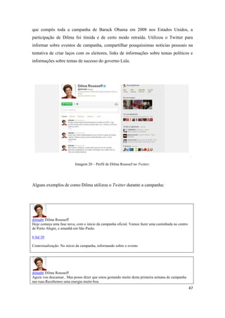 47
que compôs toda a campanha de Barack Obama em 2008 nos Estados Unidos, a
participação de Dilma foi tímida e de certo modo retraída. Utilizou o Twitter para
informar sobre eventos de campanha, compartilhar pouquíssimas notícias pessoais na
tentativa de criar laços com os eleitores, links de informações sobre temas políticos e
informações sobre temas de sucesso do governo Lula.
Imagem 20 – Perfil de Dilma Roussef no Twitter.
Alguns exemplos de como Dilma utilizou o Twitter durante a campanha:
dilmabr Dilma Rousseff
Hoje começa uma fase nova, com o início da campanha oficial. Vamos fazer uma caminhada no centro
de Porto Alegre, e amanhã em São Paulo.
6 Jul 10
Contextualização: No início da campanha, informando sobre o evento
dilmabr Dilma Rousseff
Agora vou descansar..Mas posso dizer que estou gostando muito desta primeira semana de campanha
nas ruas.Recebemos uma energia muito boa.
 