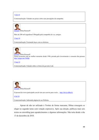 48
8 Jul 10
Contextualização: Falando um pouco sobre suas percepções da campanha.
dilmabr Dilma Rousseff
Mais de 200 mil seguidores!Obrigada pela companhia de vcs,amigos.
2 Sep 10
Contextualização: Formando laços com os eleitores
dilmabr Dilma Rousseff
Nossa economia está no melhor momento desde 1996, puxada pelo investimento e consumo das pessoas
http://migre.me/19nDp
3 Sep 10
Contextualização: Falando sobre os feitos do governo Lula
dilmabr Dilma Rousseff
O pessoaldo www.participabr.com.br tem um convite para vocês.... http://bit.ly/dfBzrX
6 Jul 10
Contextualização: Indicando página do seu Website.
Apesar de não ter utilizado o Twitter de forma marcante, Dilma conseguiu se
eleger no segundo turno com votação expressiva. Após sua eleição, publicou mais seis
textos no microblog para agradecimentos e algumas informações. Não tuita desde o dia
13 de dezembro de 2010.
 