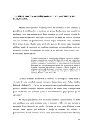 50
3.1 ANÁLISE DOS TEMAS POLÍTICOS DEBATIDOS NO TWITTER NAS
ELEIÇÕES 2010.
Abordar temas relevantes no debate político dos candidatos de uma campanha à
presidência da república, tem se mostrado um grande desafio, tanto para os próprios
candidatos como para seus assessores. Essas temáticas, em geral, possuem o intuito de
discutir assuntos importantes para o país e de mostrar um pouco aos eleitores a postura
que cada candidato tem perante certos assuntos. Alguns são tratados como verdadeiro
tabu, como: aborto, religião, união civil entre pessoas do mesmo sexo, segurança
pública e saúde. A imagem de um candidato, relacionada a temas políticos, pode ser
construída através de suas opiniões e até mesmo de sua militância diante de certo tema.
Como afirma Bezerra e Silva:
A imagem política pode ser comparada aos rótulos que revestemos produtos,
a imagem marca de uma pretensa identidade diferenciada que pode indicar
tradição ou quebra dessa tradição e indicador do novo; confiabilidade;
qualidade; competência administrativa, ou outros atributos que se mostrem
necessários para aquele personagemde acordo comas pesquisas de opinião e
da análise conjuntural dos problemas sociais em evidência. Seja qual for a
estratégia, a composição da imagem torna-se um processo complexo, pois o
modo de representação deve manter um certo grau de permanência e
coerência. (Bezerra e Silva, 2011, p.06)
Os temas abordados durante toda a campanha são estratégicos e representam a
vivência de uma sociedade naquele momento. Concordando com Panke, Gandin,
Bubiniak e Galvão (2011): “segue um agendamento determinado pelo momento social,
político e histórico vivido pela sociedade em questão. Da mesma forma, o enfoque dado
pode refletir tanto uma demanda, quanto o posicionamento do grupo político que se
apresenta.”
As eleições presidências 2010 não foram diferentes e demonstraram por parte
dos candidatos uma certa coerência com o momento vivido pelo país durante a
campanha. Especificamente no mundo cibernético os temas mais debatidos nessas
eleições foram aqueles que refletiam o desejo de respostas dos eleitores e
posicionamento de cada candidato. Sendo assim, analisaremos os temas mais debatidos
 