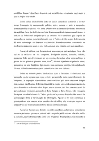 51
por Dilma Roussef e José Serra dentro da rede social Twitter, no primeiro turno, que é o
que se propõe esse estudo.
Como vimos anteriormente cada um desses candidatos utilizaram o Twitter
como ferramenta de comunicação política, antes, durante e após a campanha,
especificamente no caso de José Serra. Durante toda a campanha eleitoral à presidência
da república, Serra fez do Twitter um local de comunicação direta com seus eleitores e o
utilizou de forma mais arrojada que a de costume. Foi o candidato que à época da
campanha, se mostrou mais familiarizado com o Twitter, devido ao uso da ferramenta
há muito mais tempo. Sua forma de se comunicar, de modo cotidiano, se assemelha ao
modo como as pessoas usam os seus perfis, criando uma empatia com seus seguidores.
Apesar de utilizar essa ferramenta de uma maneira mais cotidiana, Serra não
deixou de utilizá-la em sua campanha, divulgando eventos, comícios, debates,
pesquisas, links que direcionavam ao seu website, discussões sobre temas políticos e
partes de seu plano de governo. Seus posts30, durante o período do primeiro turno,
passaram a ter uma freqüência bem maior e sua campanha, também, foi pautada pelo
Twitter, utilizado como estratégia de comunicação com seus eleitores.
Dilma se mostrou pouco familiarizada com a ferramenta e direcionou sua
campanha on-line sempre para o seu website, que continha muito mais informações de
campanha. A linguagem extremamente técnica utilizada pela então candidata, sempre
respondendo e publicando de forma até partidária, muitas vezes, indicam em seus posts,
certo desconforto na hora de tuitar. Seguia poucas pessoas, cuja lista estava recheada de
personalidades brasileiras, passando de Ivete Sangalo a Tarso Genro. Não conseguiu
incorporar o caráter intimista do Twitter que forma laços entre desconhecidos através da
comunicação direta e pulverização de informações. Apesar de ter sido comentada e
propagandeada aos montes pelos usuários do microblog, não conseguiu superar as
expectativas que foram criadas em torno de sua campanha na rede.
Apesar de fazerem uso distinto, os então candidatos, debateram e comentaram
assuntos pertinentes que fazem parte de toda campanha política como: educação, saúde
e economia, responderam dúvidas sobre seus programas de campanhas para militantes e
30 Texto de postagemnas redes sociais.
 