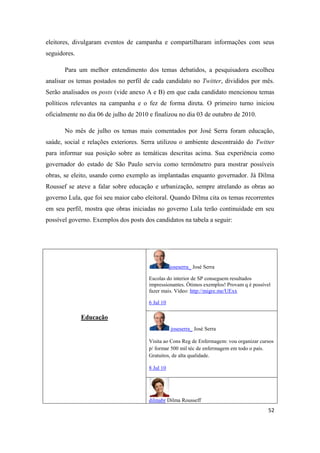 52
eleitores, divulgaram eventos de campanha e compartilharam informações com seus
seguidores.
Para um melhor entendimento dos temas debatidos, a pesquisadora escolheu
analisar os temas postados no perfil de cada candidato no Twitter, divididos por mês.
Serão analisados os posts (vide anexo A e B) em que cada candidato mencionou temas
políticos relevantes na campanha e o fez de forma direta. O primeiro turno iniciou
oficialmente no dia 06 de julho de 2010 e finalizou no dia 03 de outubro de 2010.
No mês de julho os temas mais comentados por José Serra foram educação,
saúde, social e relações exteriores. Serra utilizou o ambiente descontraído do Twitter
para informar sua posição sobre as temáticas descritas acima. Sua experiência como
governador do estado de São Paulo serviu como termômetro para mostrar possíveis
obras, se eleito, usando como exemplo as implantadas enquanto governador. Já Dilma
Roussef se ateve a falar sobre educação e urbanização, sempre atrelando as obras ao
governo Lula, que foi seu maior cabo eleitoral. Quando Dilma cita os temas recorrentes
em seu perfil, mostra que obras iniciadas no governo Lula terão continuidade em seu
possível governo. Exemplos dos posts dos candidatos na tabela a seguir:
Educação
joseserra_ José Serra
Escolas do interior de SP conseguemresultados
impressionantes. Ótimos exemplos! Provam q é possível
fazer mais. Vídeo: http://migre.me/UExx
6 Jul 10
joseserra_ José Serra
Visita ao Cons Reg de Enfermagem: vou organizar cursos
p/ formar 500 mil téc de enfermagem em todo o país.
Gratuitos, de alta qualidade.
8 Jul 10
dilmabr Dilma Rousseff
 