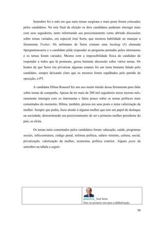 56
Setembro foi o mês em que mais temas surgiram e mais posts foram colocados
pelos candidatos. Na reta final da eleição os dois candidatos puderam interagir mais
com seus seguidores, tanto informando seu posicionamento como abrindo discussões
sobre temas variados, em especial José Serra, que mostrou habilidade ao manejar a
ferramenta Twitter. Os militantes de Serra criaram uma hashtag (#) chamada
#pergunteaoserra e o candidato pôde responder as perguntas postadas pelos internautas
e os temas foram variados. Mesmo com a impossibilidade física do candidato de
responder a todos que lá postaram, gerou bastante discussão sobre vários temas. Os
boatos de que Serra iria privatizar algumas estatais foi um tema bastante falado pelo
candidato, sempre deixando claro que os mesmos foram espalhados pelo partido de
oposição, o PT.
A candidata Dilma Roussef fez um uso muito tímido dessa ferramenta para falar
sobre temas de campanha. Apesar de ter mais de 200 mil seguidores nesse mesmo mês,
raramente interagiu com os internautas e falou pouco sobre os temas políticos mais
comentados do momento. Dilma, também, prezou em seus posts o tema valorização da
mulher. Sempre que podia, fazia alusão à alguma mulher que tem um papel de destaque
na sociedade, demonstrando seu posicionamento de ser a primeira mulher presidente do
país, se eleita.
Os temas mais comentados pelos candidatos foram: educação, saúde, programas
sociais, infra-estrutura, código penal, reforma política, salário mínimo, cultura, social,
privatização, valorização da mulher, economia, política exterior. Alguns posts de
setembro na tabela a seguir:
joseserra_ José Serra
Sim, no primeiro ano para a alfabetização
 
