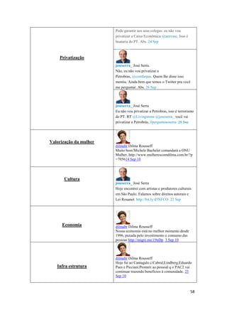 58
Privatização
Pode garantir aos seus colegas:eu não vou
privatizar a Caixa Econômica @aenvasc. Isso é
boataria do PT. Abs. 24 Sep
joseserra_ José Serra
Não, eu não vou privatizar a
Petrobras, @comfarpas. Quem lhe disse isso
mentiu. Ainda bem que temos o Twitter pra você
me perguntar.Abs. 26 Sep
joseserra_ José Serra
Eu não vou privatizar a Petrobras, isso é terrorismo
do PT. RT @Livingstonn @joseserra_ você vai
privatizar a Petrobrás..#pergunteaoserra 29 Sep
Valorização da mulher
dilmabr Dilma Rousseff
Muito bom.Michele Bachelet comandará a ONU
Mulher..http://www.mulherescomdilma.com.br/?p
=705614 Sep 10
Cultura
joseserra_ José Serra
Hoje encontrei com artistas e produtores culturais
em São Paulo. Falamos sobre direitos autorais e
Lei Rouanet. http://bit.ly/d5NFCO 22 Sep
Economia dilmabr Dilma Rousseff
Nossa economia está no melhor momento desde
1996, puxada pelo investimento e consumo das
pessoas http://migre.me/19nDp 3 Sep 10
Infra estrutura
dilmabr Dilma Rousseff
Hoje fui ao Cantagalo c/Cabral,Lindberg,Eduardo
Paes e Picciani.Prometi ao pessoalq o PAC2 vai
continuar trazendo benefícios à comunidade. 25
Sep 10
 