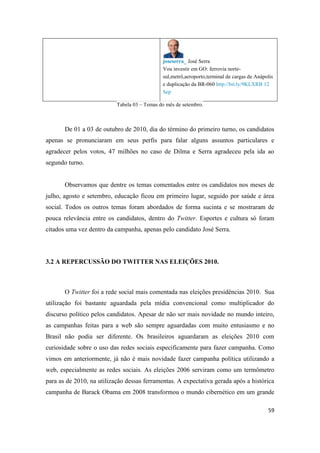 59
joseserra_ José Serra
Vou investir em GO: ferrovia norte-
sul,metrô,aeroporto,terminal de cargas de Anápolis
e duplicação da BR-060 http://bit.ly/9KLXRB 12
Sep
Tabela 03 – Temas do mês de setembro.
De 01 a 03 de outubro de 2010, dia do término do primeiro turno, os candidatos
apenas se pronunciaram em seus perfis para falar alguns assuntos particulares e
agradecer pelos votos, 47 milhões no caso de Dilma e Serra agradeceu pela ida ao
segundo turno.
Observamos que dentre os temas comentados entre os candidatos nos meses de
julho, agosto e setembro, educação ficou em primeiro lugar, seguido por saúde e área
social. Todos os outros temas foram abordados de forma sucinta e se mostraram de
pouca relevância entre os candidatos, dentro do Twitter. Esportes e cultura só foram
citados uma vez dentro da campanha, apenas pelo candidato José Serra.
3.2 A REPERCUSSÃO DO TWITTER NAS ELEIÇÕES 2010.
O Twitter foi a rede social mais comentada nas eleições presidências 2010. Sua
utilização foi bastante aguardada pela mídia convencional como multiplicador do
discurso político pelos candidatos. Apesar de não ser mais novidade no mundo inteiro,
as campanhas feitas para a web são sempre aguardadas com muito entusiasmo e no
Brasil não podia ser diferente. Os brasileiros aguardaram as eleições 2010 com
curiosidade sobre o uso das redes sociais especificamente para fazer campanha. Como
vimos em anteriormente, já não é mais novidade fazer campanha política utilizando a
web, especialmente as redes sociais. As eleições 2006 serviram como um termômetro
para as de 2010, na utilização dessas ferramentas. A expectativa gerada após a histórica
campanha de Barack Obama em 2008 transformou o mundo cibernético em um grande
 