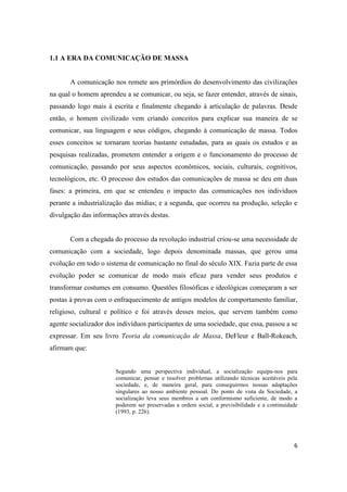 6
1.1 A ERA DA COMUNICAÇÃO DE MASSA
A comunicação nos remete aos primórdios do desenvolvimento das civilizações
na qual o homem aprendeu a se comunicar, ou seja, se fazer entender, através de sinais,
passando logo mais à escrita e finalmente chegando à articulação de palavras. Desde
então, o homem civilizado vem criando conceitos para explicar sua maneira de se
comunicar, sua linguagem e seus códigos, chegando à comunicação de massa. Todos
esses conceitos se tornaram teorias bastante estudadas, para as quais os estudos e as
pesquisas realizadas, prometem entender a origem e o funcionamento do processo de
comunicação, passando por seus aspectos econômicos, sociais, culturais, cognitivos,
tecnológicos, etc. O processo dos estudos das comunicações de massa se deu em duas
fases: a primeira, em que se entendeu o impacto das comunicações nos indivíduos
perante a industrialização das mídias; e a segunda, que ocorreu na produção, seleção e
divulgação das informações através destas.
Com a chegada do processo da revolução industrial criou-se uma necessidade de
comunicação com a sociedade, logo depois denominada massas, que gerou uma
evolução em todo o sistema de comunicação no final do século XIX. Fazia parte de essa
evolução poder se comunicar de modo mais eficaz para vender seus produtos e
transformar costumes em consumo. Questões filosóficas e ideológicas começaram a ser
postas à provas com o enfraquecimento de antigos modelos de comportamento familiar,
religioso, cultural e político e foi através desses meios, que servem também como
agente socializador dos indivíduos participantes de uma sociedade, que essa, passou a se
expressar. Em seu livro Teoria da comunicação de Massa, DeFleur e Ball-Rokeach,
afirmam que:
Segundo uma perspectiva individual, a socialização equipa-nos para
comunicar, pensar e resolver problemas utilizando técnicas aceitáveis pela
sociedade, e, de maneira geral, para conseguirmos nossas adaptações
singulares ao nosso ambiente pessoal. Do ponto de vista da Sociedade, a
socialização leva seus membros a um conformismo suficiente, de modo a
poderem ser preservadas a ordem social, a previsibilidade e a continuidade
(1993, p. 226).
 