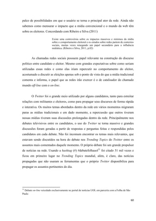 60
palco de possibilidades em que o usuário se torna o principal ator da rede. Ainda não
sabemos como mensurar o impacto que a mídia convencional e o mundo da web têm
sobre os eleitores. Concordando com Ribeiro e Silva (2011)
Existe uma controvérsia sobre os impactos massivos e mínimos da mídia
sobre o comportamento eleitoral e os estudos sobre redes partemde contextos
sociais, muitas vezes renegando um papel secundário para a influência
midiática. (Ribeiro e Silva, 2011, p.02)
As chamadas redes sociais possuem papel relevante na construção do discurso
político entre candidato e eleitor. Mesmo com grandes expectativas sobre como seriam
utilizadas essas redes e como elas iriam repercutir no comportamento do eleitor,
acostumado a discutir as eleições apenas sob o ponto de vista do que a mídia tradicional
comenta e informa, o papel que as redes irão exercer é o de catalisador do chamado
mundo off-line com o on-line.
O Twitter foi o grande meio utilizado por alguns candidatos, tanto para estreitar
relações com militantes e eleitores, como para propagar seus discursos de forma rápida
e interativa. Os muitos temas abordados dentro da rede em vários momentos migraram
paras as mídias tradicionais e em dado momento, a repercussão que outros tiveram
nessas mídias tiveram suas discussões prolongadas dentro da rede. Principalmente nos
debates televisivos entre os candidatos, o uso do Twitter se torna massivo e grandes
discussões foram geradas a partir de respostas e perguntas feitas e respondidas pelos
candidatos em cada debate. Não foi incomum encontrar os temas mais relevantes, que
estavam sendo discutidos na hora do debate nos Trending Topics do Twitter entre os
assuntos mais comentados daquele momento. O próprio debate foi um grande propulsor
de notícias na rede. Usando a hashtag (#) #debatefolhauol31 foi citado 51 mil vezes e
ficou em primeiro lugar no Trending Topics mundial, além, é claro, das notícias
propagadas que não usaram as ferramentas que o próprio Twitter disponibiliza para
propagar os assuntos pertinentes do dia.
31 Debate on-line veiculado exclusivamente no portal de notícias UOL em parceria com a Folha de São
Paulo
 
