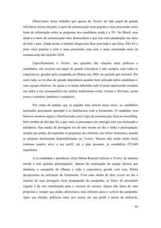 62
Observamos nesse trabalho que apesar do Twitter ter tido papel de grande
relevância nessas eleições, o meio de comunicação mais popular e mais procurado como
fonte de informação sobre as propostas dos candidatos ainda é a TV. No Brasil, esse
ainda é o meio de comunicação mais democrático e que tem mais penetração nos lares
de todo o país. Ainda assim, a internet chegou pra ficar com toda a sua força. Não foi o
meio mais popular e nem o mais procurado, mas sim, o mais comentado meio de
comunicação das eleições 2010.
Especificamente o Twitter, nas questões das relações entre políticos e
candidatos, não exerceu um papel de grande relevância e não cumpriu com todas as
expectativas, geradas pela campanha de Obama em 2008, no período pré eleitoral. Por
outro lado, se revelou de grande importância quando bem utilizado pelos candidatos e
suas equipes técnicas. As ações e os temas debatidos nele tiveram repercussão imediata
nas redes e em consequência nas mídias tradicionais como, Jornais e Revistas, assim
como o contrário, também é verdadeiro.
Por conta da rapidez que se espalha uma notícia nesse meio, os candidatos
analisados precisaram aprender e se familiarizar com a ferramenta. O candidato José
Serra se mostrou seguro e familiarizado com o tipo de comunicação feita no microblog.
Sem sombra de dúvidas foi o que mais se preocupou em interagir com seu eleitorado e
militância. Sua média de postagens era de sete tweets ao dia e tinha a preocupação,
sempre que podia, de responder as perguntas dos eleitores, em vários momentos, usando
as próprias ferramentas disponibilizadas no Twitter. Mesmo não sendo eleito Serra
continua usuário ativo e seu perfil, até a data presente, já contabiliza 873.049
seguidores.
A ex-candidata e presidente eleita Dilma Roussef utilizou o Twitter de maneira
tímida e sem grandes preocupações. Apesar da contratação da equipe técnica que
idealizou a campanha de Obama e toda a expectativa gerada com isso, Dilma
decepcionou na utilização da ferramenta. Com uma média de dois tweets ao dia a
maioria de suas postagens fazia propaganda da campanha, os feitos do presidente
vigente e de sua contribuição para o sucesso do mesmo. Quase não falou de suas
propostas e sempre que podia, direcionava seus eleitores para o website da campanha.
Após sua eleição, publicou mais seis textos em seu perfil e parou de utilizá-lo,
 