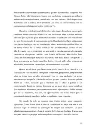 63
demonstrando comportamento coerente com o que teve durante toda a campanha. Para
Dilma o Twitter não foi relevante. Mesmo com sua falta de preocupação em utilizar o
meio como ferramenta direta de comunicação com seus eleitores, foi eleita presidente
da república com o respaldo do ex-presidente Lula como seu cabo eleitoral e com sua
campanha mais voltada para o horário político na TV.
Durante o período eleitoral não foi observado ataques de nenhuma espécie pelos
candidatos, muito menos um debate livre com os eleitores sobre os temas realmente
relevantes para o país na época. Em nenhum momento os candidatos conversaram entre
si e nem fizeram menção de outros em seus perfis. O candidato José Serra ainda ensaiou
esse tipo de abordagem com um tweet falando sobre a ausência da candidata Dilma em
um debate ocorrido na TV Jornal, afiliada do SBT em Pernambuco, dizendo ser uma
falta de respeito com os nordestinos, em uma tentativa clara de angariar votos na região
e desmerecer a imagem da candidata como favorita no Nordeste. Não foi além disso.
Dilma, em momento algum mencionou o adversário nem muito menos o seu partido. Já
Serra, em resposta aos boatos ocorridos dentro e fora da rede sobre a questão da
privatização, mencionou o PT em alguns posts desmentindo o ocorrido.
Quanto aos eleitores, percebemos uma grande vontade de se comunicar e se
fazer ouvir por seus candidatos. Interagiram, comentaram, perguntaram, compartilharam
sobre os temas mais variados, diretamente com os seus candidatos ou apenas
mencionando-os em perfis, criando discussões e gerando conteúdo de caráter político
dentro do Twitter, indicando que o brasileiro não é alheio à política e seu
comportamento durante as eleições demonstra ser um povo ativo e com vontade de
fazer mudanças. Mesmo que esse comportamento ainda seja um pouco tímido, notamos
que não há indiferença, mas sim, um aproveitamento das novas mídias para se
comunicar diretamente e conhecer melhor os candidatos e suas propostas.
No mundo da web, os assuntos mais triviais podem tomar proporções
gigantescas. O uso dessas redes só vem se consolidando ao longo dos anos e vem
indicando lugar de destaque na construção de imagem dos candidatos. Os casos
relatados acima demonstram a força de impacto do Twitter nas eleições e de como essa
rede pode construir e propagar o discurso político com rapidez e interação massiva.
 