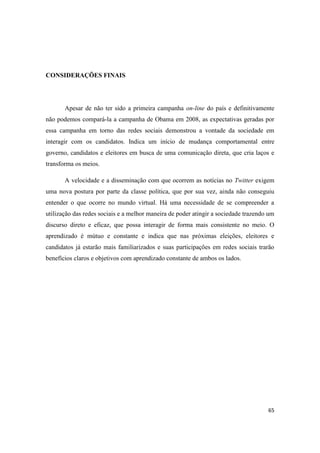 65
CONSIDERAÇÕES FINAIS
Apesar de não ter sido a primeira campanha on-line do país e definitivamente
não podemos compará-la a campanha de Obama em 2008, as expectativas geradas por
essa campanha em torno das redes sociais demonstrou a vontade da sociedade em
interagir com os candidatos. Indica um início de mudança comportamental entre
governo, candidatos e eleitores em busca de uma comunicação direta, que cria laços e
transforma os meios.
A velocidade e a disseminação com que ocorrem as notícias no Twitter exigem
uma nova postura por parte da classe política, que por sua vez, ainda não conseguiu
entender o que ocorre no mundo virtual. Há uma necessidade de se compreender a
utilização das redes sociais e a melhor maneira de poder atingir a sociedade trazendo um
discurso direto e eficaz, que possa interagir de forma mais consistente no meio. O
aprendizado é mútuo e constante e indica que nas próximas eleições, eleitores e
candidatos já estarão mais familiarizados e suas participações em redes sociais trarão
benefícios claros e objetivos com aprendizado constante de ambos os lados.
 