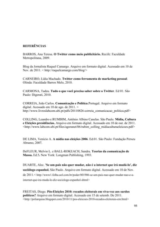 66
REFERÊNCIAS
BARROS, Ana Teresa. O Twitter como meio publicitário. Recife: Faculdade
Metropolitana, 2009.
Blog da Jornalista Raquel Camargo. Arquivo em formato digital. Acessado em 10 de
Nov. de 2011. < http://raquelcamargo.com/blog/>
CARNEIRO, Lídia Machado. Twitter como ferramenta de marketing pessoal.
Olinda: Faculdade Barros Melo, 2010.
CARMONA, Tadeu. Tudo o que você precisa saber sobre o Twitter. Ed 01. São
Paulo: Digerati, 2010.
CORREIA, João Carlos. Comunicação e Política.Portugal. Arquivo em formato
digital. Acessado em 10 de ago. de 2011. <
http://www.livroslabcom.ubi.pt/pdfs/20110826-correia_comunicacao_politica.pdf>
COLLING, Leandro e RUMBIM, Antônio Albino Canelas. São Paulo. Mídia, Cultura
e Eleições presidências. Arquivo em formato digital. Acessado em 10 de out. de 2011.
<http://www.labcom.ubi.pt/files/agoranet/06/rubim_colling_midiaculturaeleicoes.pdf>
DE LIMA, Venício A. A mídia nas eleições 2006. Ed.01. São Paulo: Fundação Perseu
Abramo, 2007.
DeFLEUR, Melvin L. e BALL-ROKEACH, Sandra. Teorias da comunicação de
Massa. Ed.5. New York: Longman Publishing, 1993.
DUARTE, Alec. 'Se um país não quer mudar, não é a internet que irá mudá-lo', diz
sociólogo espanhol. São Paulo. Arquivo em formato digital. Acessado em 10 de Nov.
de 2011.< http://www1.folha.uol.com.br/poder/801906-se-um-pais-nao-quer-mudar-nao-e-a-
internet-que-ira-muda-lo-diz-sociologo-espanhol.shtml>
FREITAS, Diego. Pós-Eleições 2010: recados eleitorais em viva-voz aos surdos
políticos? Arquivo em formato digital. Acessado em 15 de setemb. De 2011.
<http://poliarquias.blogspot.com/2010/11/pos-eleicoes-2010-recados-eleitorais-em.html>
 