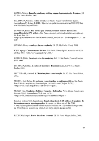 67
GOMES, Wilson. Transformações da política na era da comunicação de massa. Ed.
02. São Paulo: Paulus, 2007.
HELLMANN, Géssica. Mídias sociais. São Paulo. Arquivo em formato digital.
Acessado em 07 de jun. de 2011. <http://www.webartigos.com/articles/5560/1/O-Que-
e-Midia-Social/pagina1.html>
IMPRENSA, Portal. Site afirma que Twitter possui 56 milhões de usuários;
microblog diz ter 175 milhões. São Paulo. Arquivo em formato digital. Acessado em
06 de abril de 2011.
<http://portalimprensa.uol.com.br/portal/ultimas_noticias/2011/04/04/imprensa41311.sh
tml>
JENKINS, Henry. A cultura da convergência. Ed. 02. São Paulo: Aleph, 2009.
KRIS, Agrega. Como nasceu o Twitter. São Paulo. Fonte digital. Acessado em 02 de
abril de 2011. <http://www.agrega.tv/?p=3856.>
KOTLER, Philip. Administração de marketing. Ed. 12. São Paulo: Pearson Prentice
Hall, 2006.
LUHMANN, Niklas. A realidade dos meios de comunicação. Ed. 03. São Paulo:
Paulus, 2005.
MATTELART, Armand. A Globalização da comunicação. Ed. 02. São Paulo: Edusc,
2002.
MIGUEL, Luiz Felipe. Os meios de comunicação e as práticas políticas. São Paulo:
Portal Scielo. Arquivo em formato digital. Acessado em 07 de jun. de 2011.
<http://www.scielo.br/pdf/ln/n55-56/a07n5556.pdf >.
MUNIZ, Eloá. Marketing Político: Conceito e Definições. Porto Alegre. Arquivo em
formato digital. Acessado em 31 de mar. de 2011.
<http://www.jornalmulheres.com.br/arquivos/1188170795.pdf >
Portal de notícias UOL Tecnologias. Brasil atinge total de 43 milhões de usuários de
internet em março, aponta pesquisa. Acessado em 04 de setemb. De 2011.
< http://tecnologia.uol.com.br/ultimas-noticias/redacao/2011/05/04/brasil-atinge-total-
de-43-milhoes-de-usuarios-de-internet-em-marca-aponta-pesquisa.jhtm
RECUERO, Raquel. Redes Sociais na Internet. Ed. 01. Porto Alegre: Sulina, 2009.
 