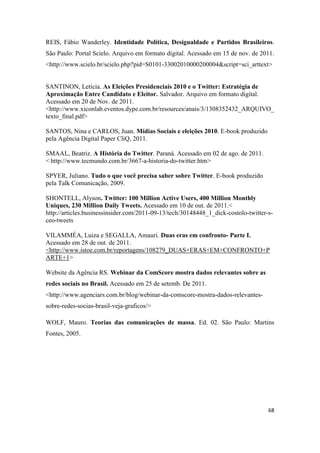 68
REIS, Fábio Wanderley. Identidade Política, Desigualdade e Partidos Brasileiros.
São Paulo: Portal Scielo. Arquivo em formato digital. Acessado em 15 de nov. de 2011.
<http://www.scielo.br/scielo.php?pid=S0101-33002010000200004&script=sci_arttext>
SANTINON, Letícia. As Eleições Presidenciais 2010 e o Twitter: Estratégia de
Aproximação Entre Candidato e Eleitor. Salvador. Arquivo em formato digital.
Acessado em 20 de Nov. de 2011.
<http://www.xiconlab.eventos.dype.com.br/resources/anais/3/1308352432_ARQUIVO_
texto_final.pdf>
SANTOS, Nina e CARLOS, Juan. Mídias Sociais e eleições 2010. E-book produzido
pela Agência Digital Paper CliQ, 2011.
SMAAL, Beatriz. A História do Twitter. Paraná. Acessado em 02 de ago. de 2011.
< http://www.tecmundo.com.br/3667-a-historia-do-twitter.htm>
SPYER, Juliano. Tudo o que você precisa saber sobre Twitter. E-book produzido
pela Talk Comunicação, 2009.
SHONTELL, Alyson. Twitter: 100 Million Active Users, 400 Million Monthly
Uniques, 230 Million Daily Tweets. Acessado em 10 de out. de 2011.<
http://articles.businessinsider.com/2011-09-13/tech/30148448_1_dick-costolo-twitter-s-
ceo-tweets
VILAMMÉA, Luiza e SEGALLA, Amauri. Duas eras em confronto- Parte I.
Acessado em 28 de out. de 2011.
<http://www.istoe.com.br/reportagens/108279_DUAS+ERAS+EM+CONFRONTO+P
ARTE+1>
Website da Agência RS. Webinar da ComScore mostra dados relevantes sobre as
redes sociais no Brasil. Acessado em 25 de setemb. De 2011.
<http://www.agenciars.com.br/blog/webinar-da-comscore-mostra-dados-relevantes-
sobre-redes-socias-brasil-veja-graficos/>
WOLF, Mauro. Teorias das comunicações de massa. Ed. 02. São Paulo: Martins
Fontes, 2005.
 