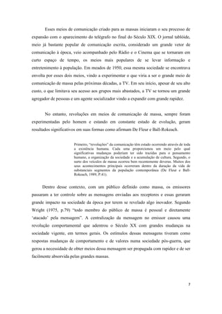 7
Esses meios de comunicação criado para as massas iniciaram o seu processo de
expansão com o aparecimento do telégrafo no final do Século XIX. O jornal tablóide,
meio já bastante popular de comunicação escrita, considerado um grande vetor de
comunicação à época, veio acompanhado pelo Rádio e o Cinema que se tornaram em
curto espaço de tempo, os meios mais populares de se levar informação e
entretenimento à população. Em meados de 1950, essa mesma sociedade se encontrava
envolta por esses dois meios, vindo a experimentar o que viria a ser o grande meio de
comunicação de massa pelas próximas décadas, a TV. Em seu início, apesar de seu alto
custo, o que limitava seu acesso aos grupos mais abastados, a TV se tornou um grande
agregador de pessoas e um agente socializador vindo a expandir com grande rapidez.
No entanto, revoluções em meios de comunicação de massa, sempre foram
experimentadas pelo homem e estando em constante estado de evolução, geram
resultados significativos em suas formas como afirmam De Fleur e Ball-Rokeach.
Primeiro, “revoluções” da comunicação têmestado ocorrendo através de toda
a existência humana. Cada uma proporcionou um meio pelo qual
significativas mudanças poderiam ter sido trazidas para o pensamento
humano, a organização da sociedade e a acumulação de cultura. Segundo, o
surto dos veículos de massa ocorreu bem recentemente deveras. Muitos dos
seus acontecimentos principais ocorreram dentro da duração da vida de
substanciais segmentos da população contemporânea (De Fleur e Ball-
Rokeach, 1989, P.41).
Dentro desse contexto, com um público definido como massa, os emissores
passaram a ter controle sobre as mensagens enviadas aos receptores e essas geraram
grande impacto na sociedade da época por terem se revelado algo inovador. Segundo
Wright (1975, p.79) “todo membro do público de massa é pessoal e diretamente
‘atacado’ pela mensagem”. A centralização da mensagem no emissor causou uma
revolução comportamental que adentrou o Século XX com grandes mudanças na
sociedade vigente, em termos gerais. Os estímulos dessas mensagens tiveram como
respostas mudanças de comportamento e de valores numa sociedade pós-guerra, que
gerou a necessidade de obter meios dessa mensagem ser propagada com rapidez e de ser
facilmente absorvida pelas grandes massas.
 