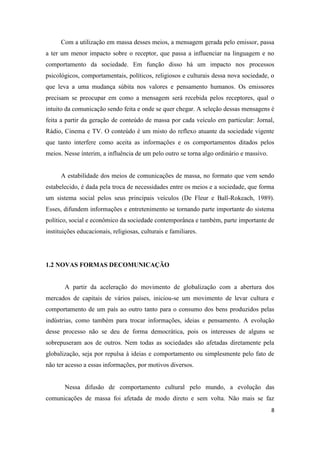 8
Com a utilização em massa desses meios, a mensagem gerada pelo emissor, passa
a ter um menor impacto sobre o receptor, que passa a influenciar na linguagem e no
comportamento da sociedade. Em função disso há um impacto nos processos
psicológicos, comportamentais, políticos, religiosos e culturais dessa nova sociedade, o
que leva a uma mudança súbita nos valores e pensamento humanos. Os emissores
precisam se preocupar em como a mensagem será recebida pelos receptores, qual o
intuito da comunicação sendo feita e onde se quer chegar. A seleção dessas mensagens é
feita a partir da geração de conteúdo de massa por cada veículo em particular: Jornal,
Rádio, Cinema e TV. O conteúdo é um misto do reflexo atuante da sociedade vigente
que tanto interfere como aceita as informações e os comportamentos ditados pelos
meios. Nesse ínterim, a influência de um pelo outro se torna algo ordinário e massivo.
A estabilidade dos meios de comunicações de massa, no formato que vem sendo
estabelecido, é dada pela troca de necessidades entre os meios e a sociedade, que forma
um sistema social pelos seus principais veículos (De Fleur e Ball-Rokeach, 1989).
Esses, difundem informações e entretenimento se tornando parte importante do sistema
político, social e econômico da sociedade contemporânea e também, parte importante de
instituições educacionais, religiosas, culturais e familiares.
1.2 NOVAS FORMAS DECOMUNICAÇÃO
A partir da aceleração do movimento de globalização com a abertura dos
mercados de capitais de vários países, iniciou-se um movimento de levar cultura e
comportamento de um país ao outro tanto para o consumo dos bens produzidos pelas
indústrias, como também para trocar informações, ideias e pensamento. A evolução
desse processo não se deu de forma democrática, pois os interesses de alguns se
sobrepuseram aos de outros. Nem todas as sociedades são afetadas diretamente pela
globalização, seja por repulsa à ideias e comportamento ou simplesmente pelo fato de
não ter acesso a essas informações, por motivos diversos.
Nessa difusão de comportamento cultural pelo mundo, a evolução das
comunicações de massa foi afetada de modo direto e sem volta. Não mais se faz
 