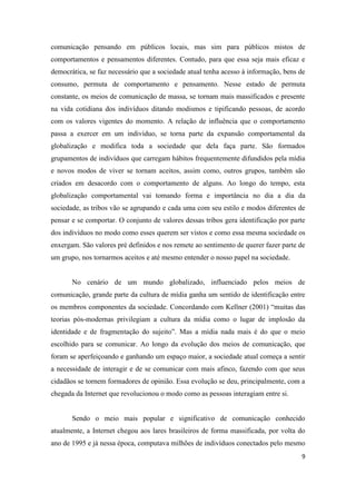 9
comunicação pensando em públicos locais, mas sim para públicos mistos de
comportamentos e pensamentos diferentes. Contudo, para que essa seja mais eficaz e
democrática, se faz necessário que a sociedade atual tenha acesso à informação, bens de
consumo, permuta de comportamento e pensamento. Nesse estado de permuta
constante, os meios de comunicação de massa, se tornam mais massificados e presente
na vida cotidiana dos indivíduos ditando modismos e tipificando pessoas, de acordo
com os valores vigentes do momento. A relação de influência que o comportamento
passa a exercer em um indivíduo, se torna parte da expansão comportamental da
globalização e modifica toda a sociedade que dela faça parte. São formados
grupamentos de indivíduos que carregam hábitos frequentemente difundidos pela mídia
e novos modos de viver se tornam aceitos, assim como, outros grupos, também são
criados em desacordo com o comportamento de alguns. Ao longo do tempo, esta
globalização comportamental vai tomando forma e importância no dia a dia da
sociedade, as tribos vão se agrupando e cada uma com seu estilo e modos diferentes de
pensar e se comportar. O conjunto de valores dessas tribos gera identificação por parte
dos indivíduos no modo como esses querem ser vistos e como essa mesma sociedade os
enxergam. São valores pré definidos e nos remete ao sentimento de querer fazer parte de
um grupo, nos tornarmos aceitos e até mesmo entender o nosso papel na sociedade.
No cenário de um mundo globalizado, influenciado pelos meios de
comunicação, grande parte da cultura de mídia ganha um sentido de identificação entre
os membros componentes da sociedade. Concordando com Kellner (2001) “muitas das
teorias pós-modernas privilegiam a cultura da mídia como o lugar de implosão da
identidade e de fragmentação do sujeito”. Mas a mídia nada mais é do que o meio
escolhido para se comunicar. Ao longo da evolução dos meios de comunicação, que
foram se aperfeiçoando e ganhando um espaço maior, a sociedade atual começa a sentir
a necessidade de interagir e de se comunicar com mais afinco, fazendo com que seus
cidadãos se tornem formadores de opinião. Essa evolução se deu, principalmente, com a
chegada da Internet que revolucionou o modo como as pessoas interagiam entre si.
Sendo o meio mais popular e significativo de comunicação conhecido
atualmente, a Internet chegou aos lares brasileiros de forma massificada, por volta do
ano de 1995 e já nessa época, computava milhões de indivíduos conectados pelo mesmo
 