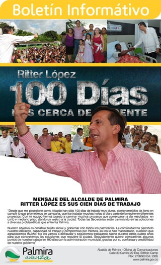 MENSAJE DEL ALCALDE DE PALMIRA
         RITTER LÓPEZ ES SUS CIEN DÍAS DE TRABAJO
“Desde que me posesioné como Alcalde han sido 100 días de trabajo muy duros, comprometidos de lleno en
cumplir lo que prometimos en campaña, que fue trabajar muchas horas al día y parte de la noche en diferentes
proyectos. Con mi equipo hemos puesto a caminar muchos procesos que comenzaran a dar resultados en
corto y mediano plazo dando un vuelco a la ciudad. Todas las Secretarías están caminando en las soluciones
a diversas problemáticas que enfrenta Palmira.
Nuestro objetivo es construir tejido social y gobernar con todos los palmiranos. La comunidad ha percibido
nuestro liderazgo, capacidad de trabajo y compromiso por Palmira, así no lo han manifestado, cuestión que
agradecemos mucho. No los vamos a defraudar y seguiremos trabajando fuerte durante estos cuatro años
para que concretemos las soluciones que requiere la ciudad. Seguidamente quiero compartirles algunos
puntos de nuestro trabajo en 100 días con la administración municipal, gracias por su confianza y credibilidad
de nuestro gobierno”
 