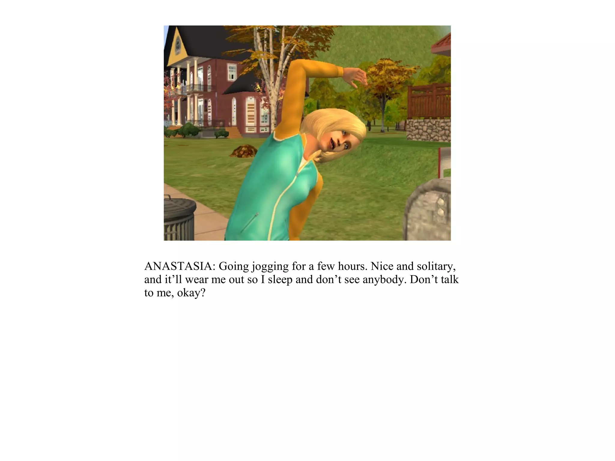 ANASTASIA: Going jogging for a few hours. Nice and solitary,
and it’ll wear me out so I sleep and don’t see anybody. Don’t talk
to me, okay?
 