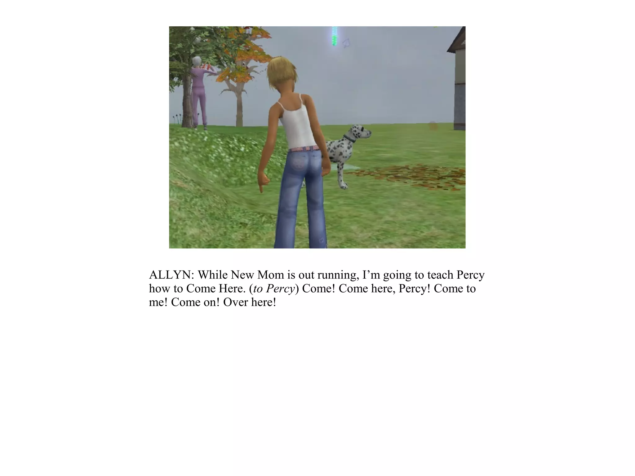 ALLYN: While New Mom is out running, I’m going to teach Percy
how to Come Here. (to Percy) Come! Come here, Percy! Come to
me! Come on! Over here!
 