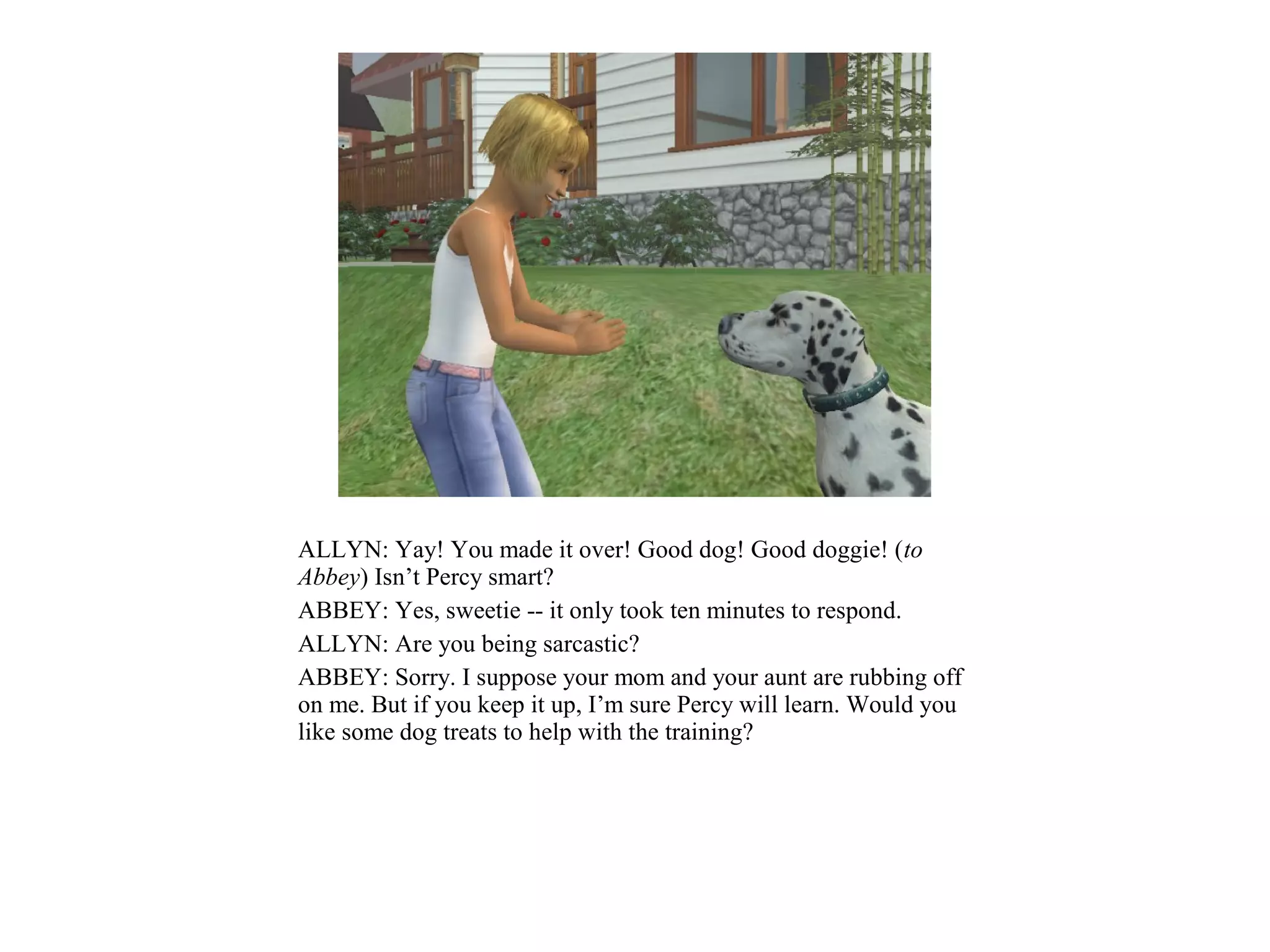 ALLYN: Yay! You made it over! Good dog! Good doggie! (to
Abbey) Isn’t Percy smart?
ABBEY: Yes, sweetie -- it only took ten minutes to respond.
ALLYN: Are you being sarcastic?
ABBEY: Sorry. I suppose your mom and your aunt are rubbing off
on me. But if you keep it up, I’m sure Percy will learn. Would you
like some dog treats to help with the training?
 