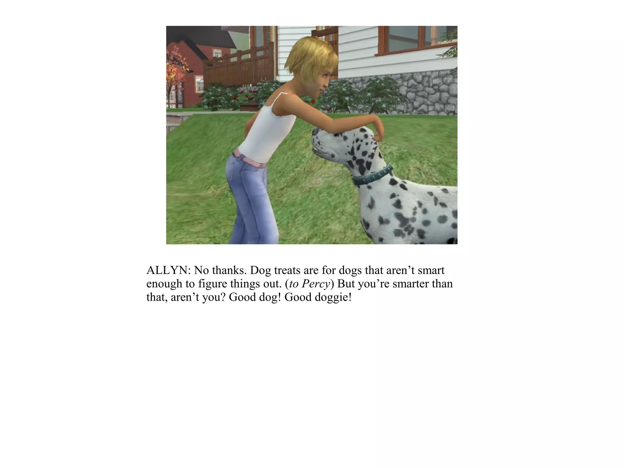 ALLYN: No thanks. Dog treats are for dogs that aren’t smart
enough to figure things out. (to Percy) But you’re smarter than
that, aren’t you? Good dog! Good doggie!
 
