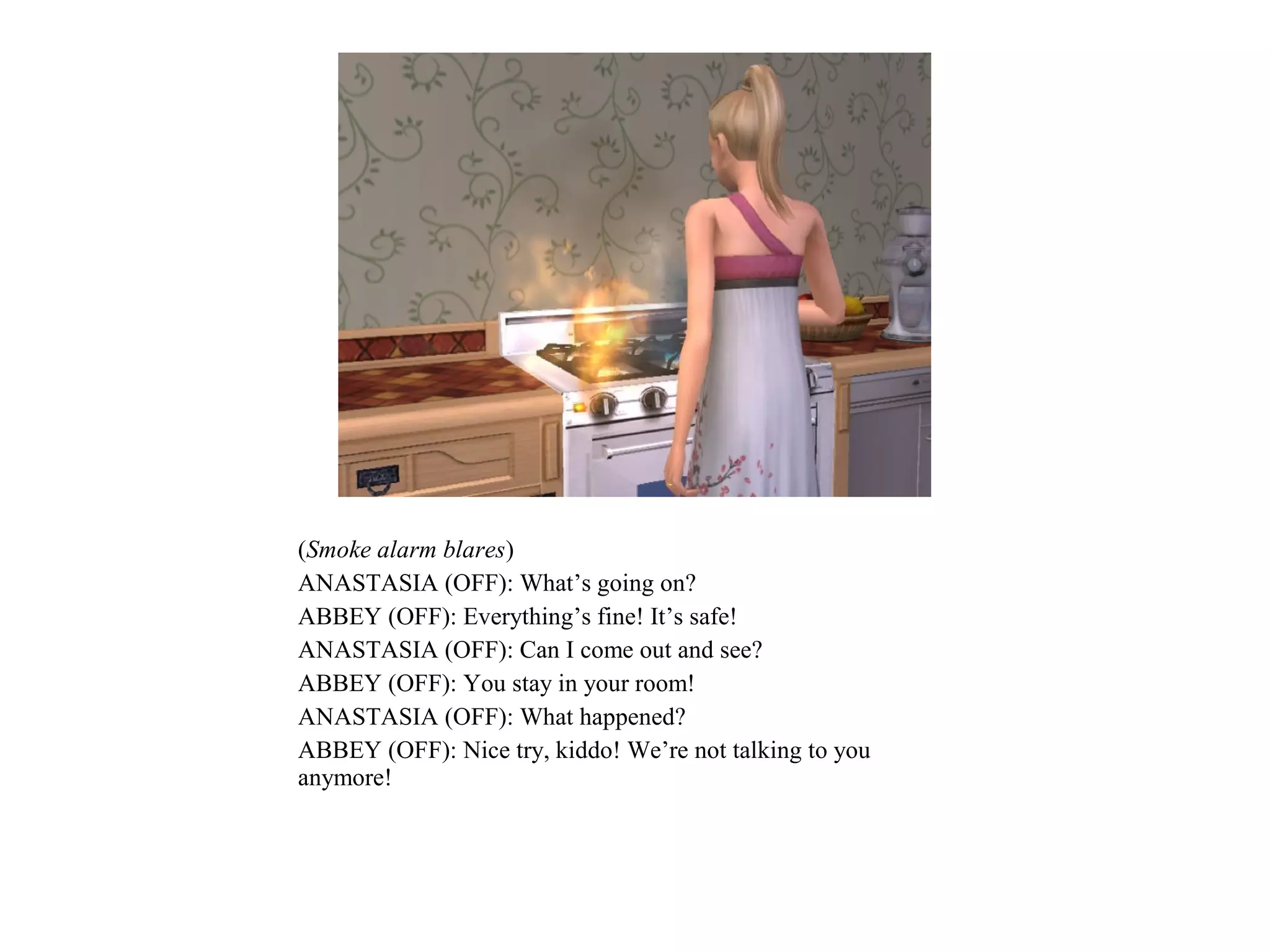 (Smoke alarm blares)
ANASTASIA (OFF): What’s going on?
ABBEY (OFF): Everything’s fine! It’s safe!
ANASTASIA (OFF): Can I come out and see?
ABBEY (OFF): You stay in your room!
ANASTASIA (OFF): What happened?
ABBEY (OFF): Nice try, kiddo! We’re not talking to you
anymore!
 