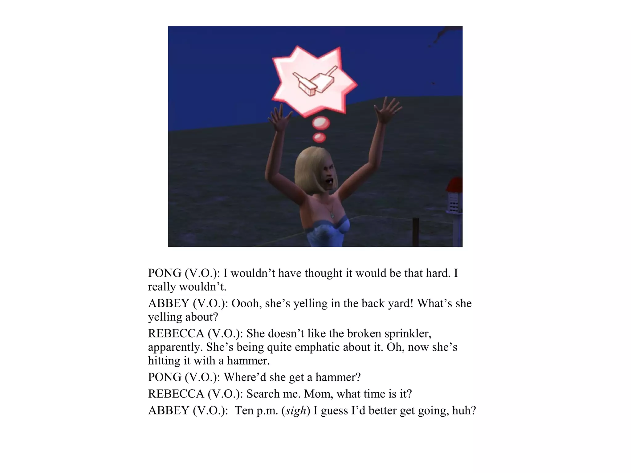 PONG (V.O.): I wouldn’t have thought it would be that hard. I
really wouldn’t.
ABBEY (V.O.): Oooh, she’s yelling in the back yard! What’s she
yelling about?
REBECCA (V.O.): She doesn’t like the broken sprinkler,
apparently. She’s being quite emphatic about it. Oh, now she’s
hitting it with a hammer.
PONG (V.O.): Where’d she get a hammer?
REBECCA (V.O.): Search me. Mom, what time is it?
ABBEY (V.O.): Ten p.m. (sigh) I guess I’d better get going, huh?
 
