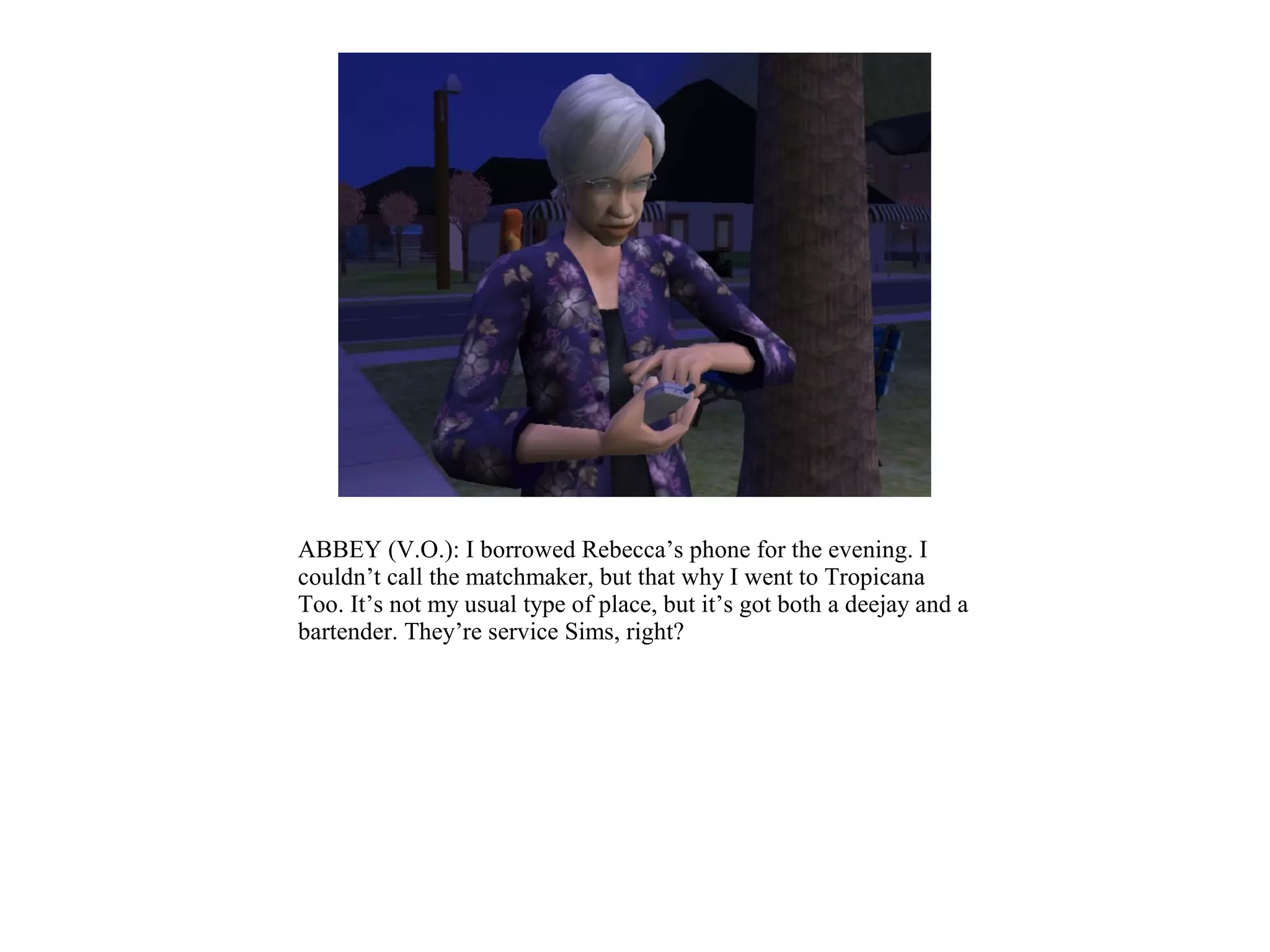 ABBEY (V.O.): I borrowed Rebecca’s phone for the evening. I
couldn’t call the matchmaker, but that why I went to Tropicana
Too. It’s not my usual type of place, but it’s got both a deejay and a
bartender. They’re service Sims, right?
 