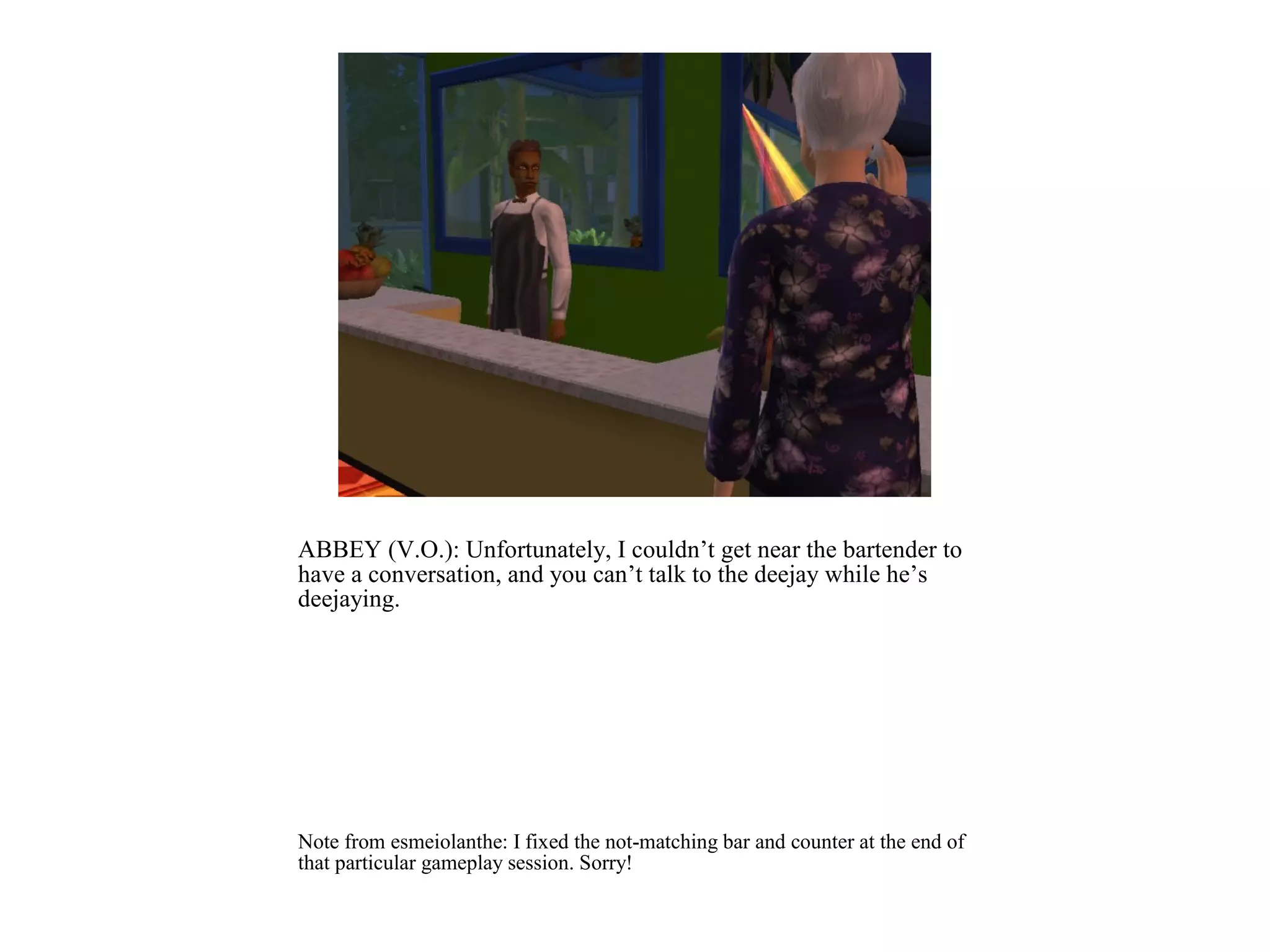 ABBEY (V.O.): Unfortunately, I couldn’t get near the bartender to
have a conversation, and you can’t talk to the deejay while he’s
deejaying.




Note from esmeiolanthe: I fixed the not-matching bar and counter at the end of
that particular gameplay session. Sorry!
 