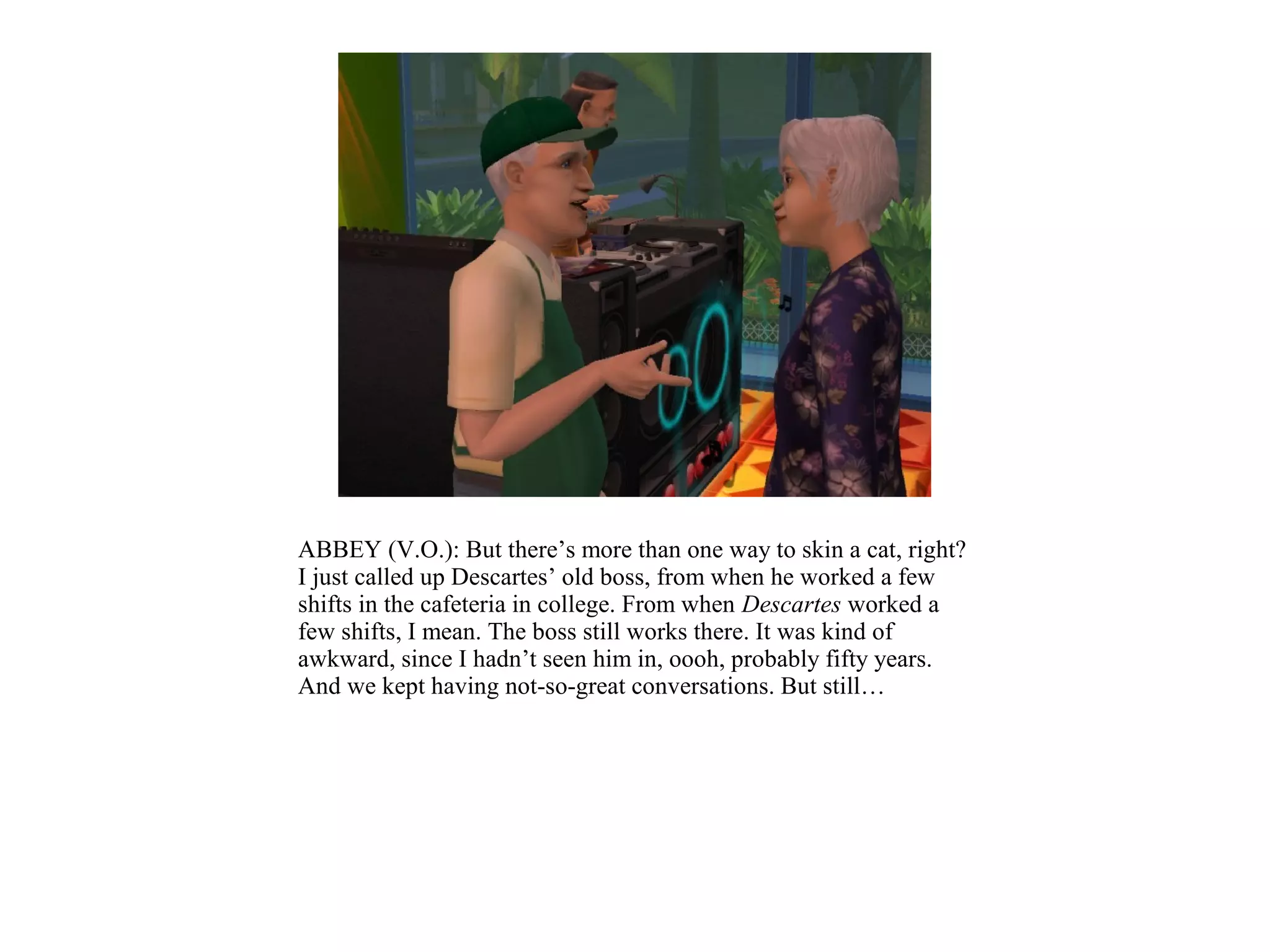 ABBEY (V.O.): But there’s more than one way to skin a cat, right?
I just called up Descartes’ old boss, from when he worked a few
shifts in the cafeteria in college. From when Descartes worked a
few shifts, I mean. The boss still works there. It was kind of
awkward, since I hadn’t seen him in, oooh, probably fifty years.
And we kept having not-so-great conversations. But still…
 