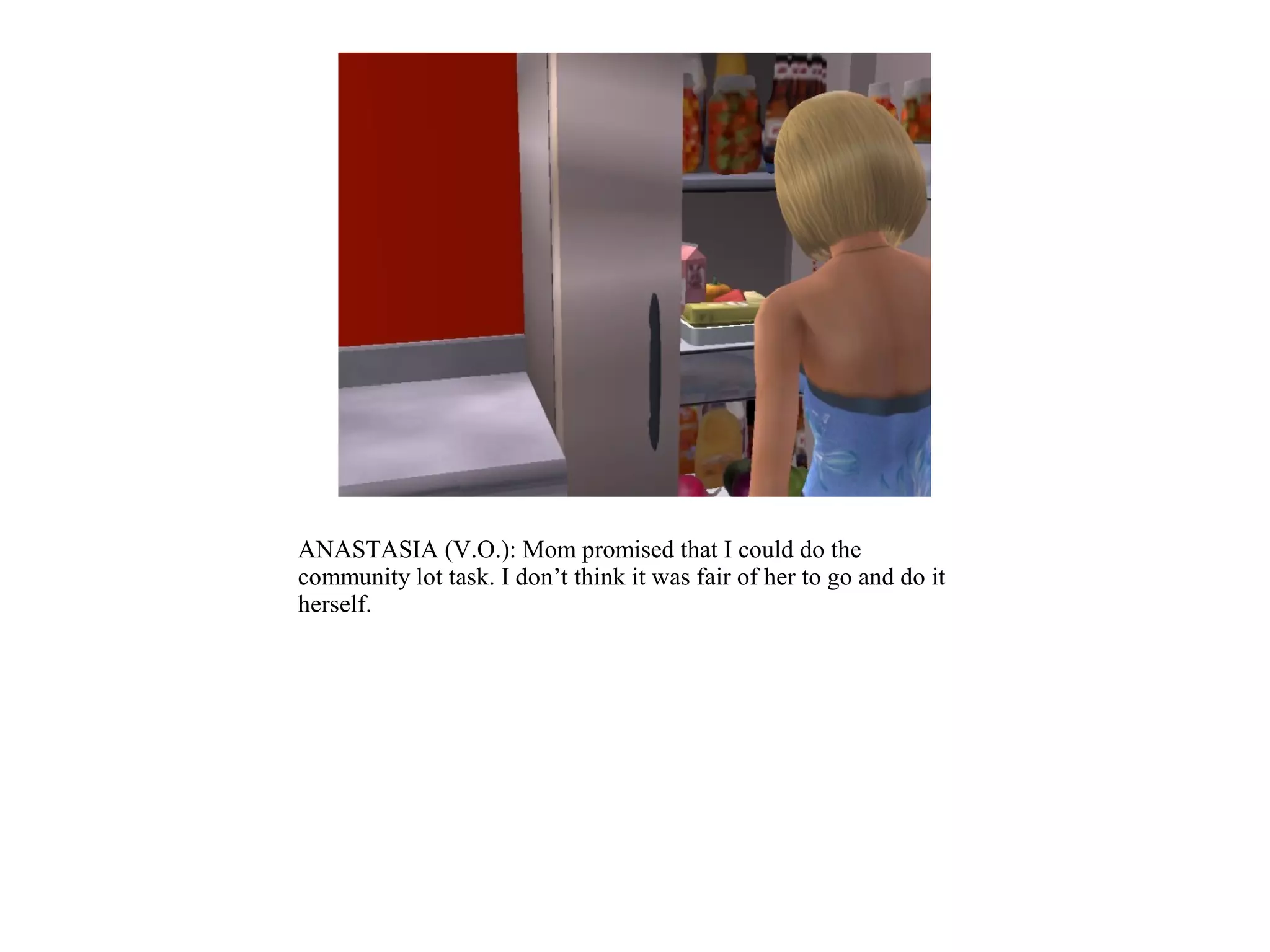 ANASTASIA (V.O.): Mom promised that I could do the
community lot task. I don’t think it was fair of her to go and do it
herself.
 