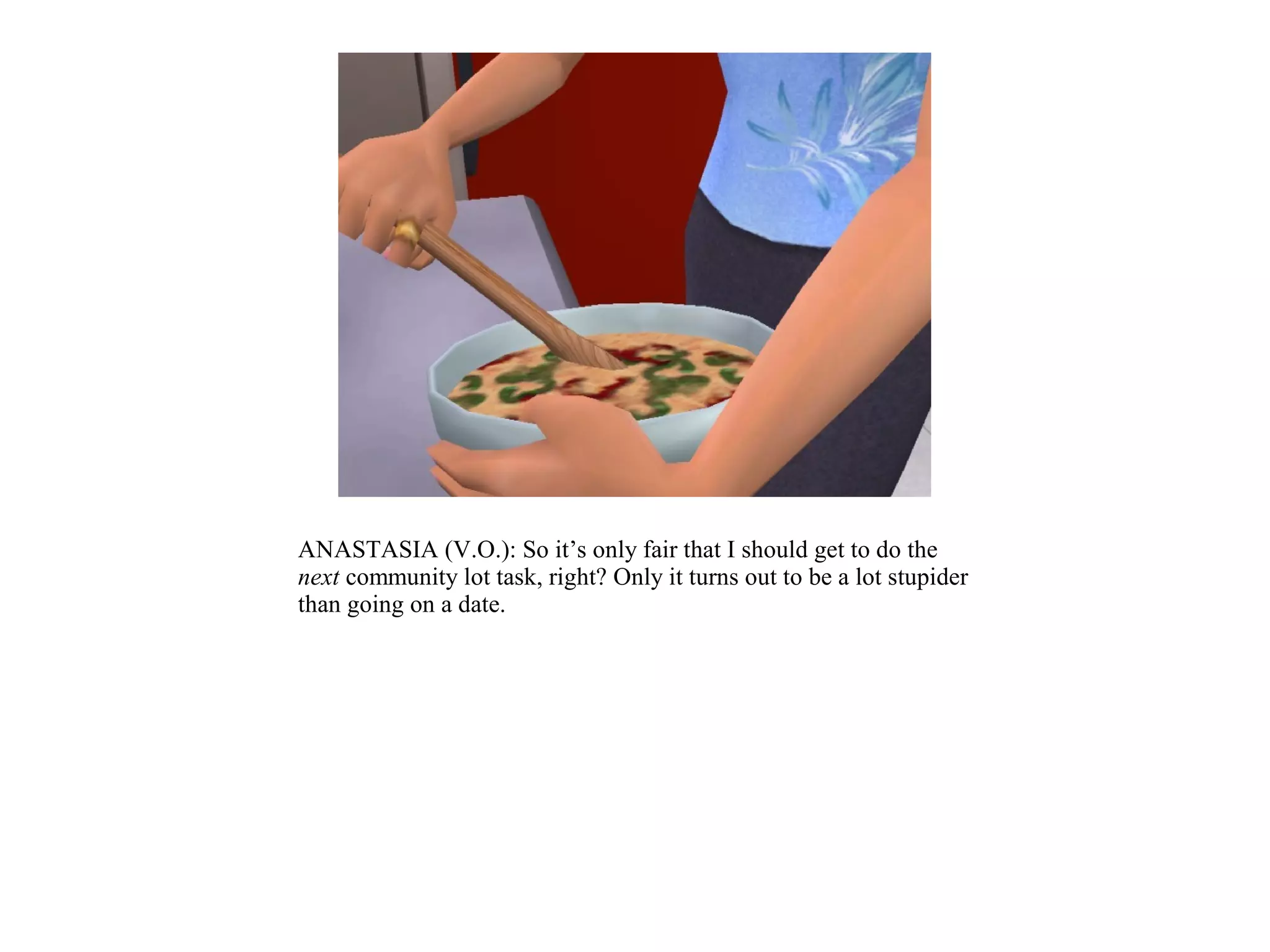 ANASTASIA (V.O.): So it’s only fair that I should get to do the
next community lot task, right? Only it turns out to be a lot stupider
than going on a date.
 