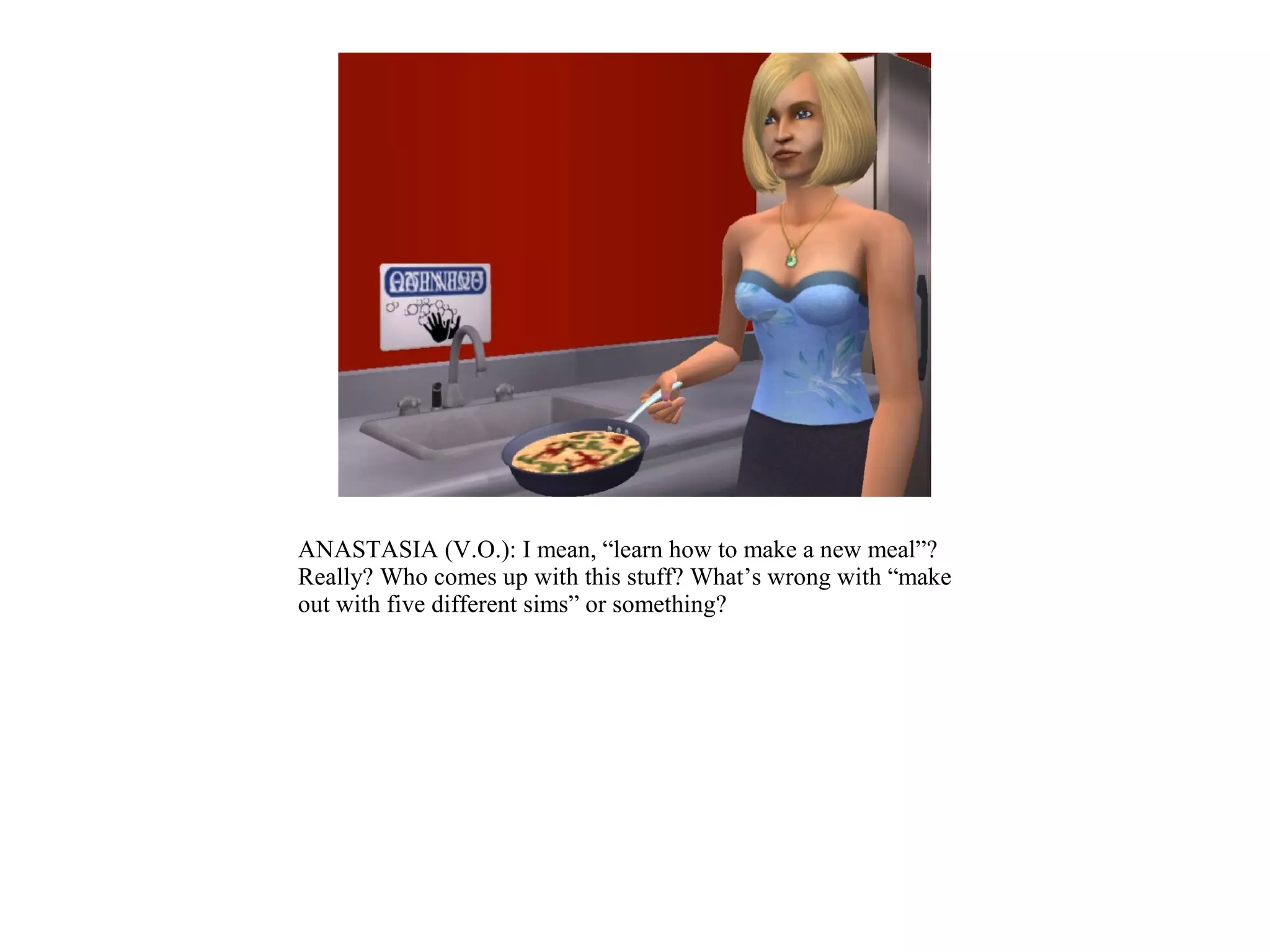 ANASTASIA (V.O.): I mean, “learn how to make a new meal”?
Really? Who comes up with this stuff? What’s wrong with “make
out with five different sims” or something?
 