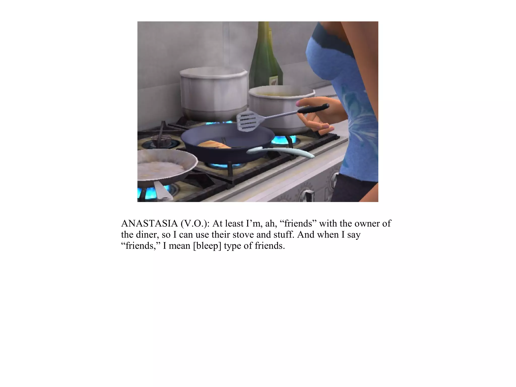 ANASTASIA (V.O.): At least I’m, ah, “friends” with the owner of
the diner, so I can use their stove and stuff. And when I say
“friends,” I mean [bleep] type of friends.
 