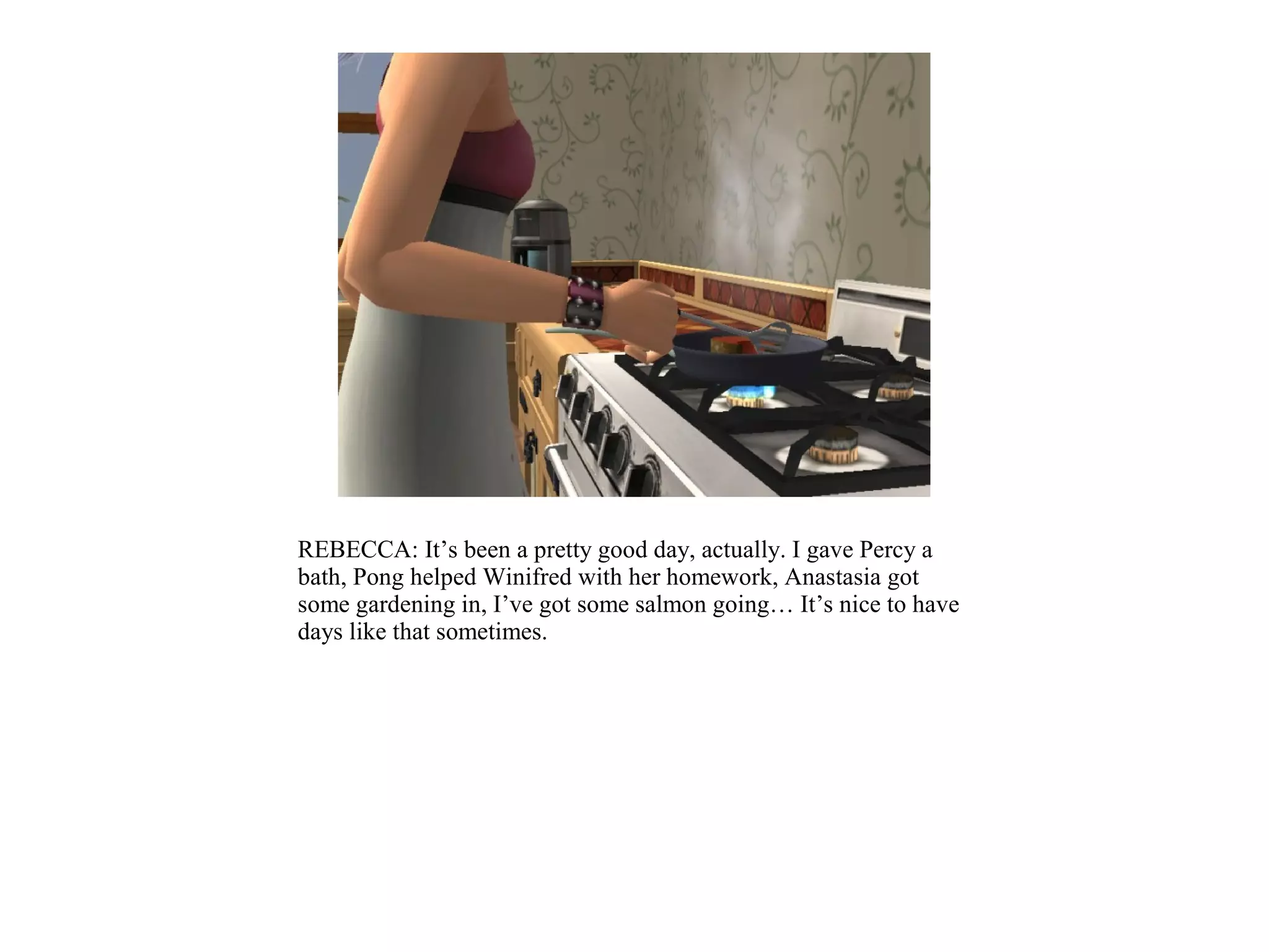 REBECCA: It’s been a pretty good day, actually. I gave Percy a
bath, Pong helped Winifred with her homework, Anastasia got
some gardening in, I’ve got some salmon going… It’s nice to have
days like that sometimes.
 