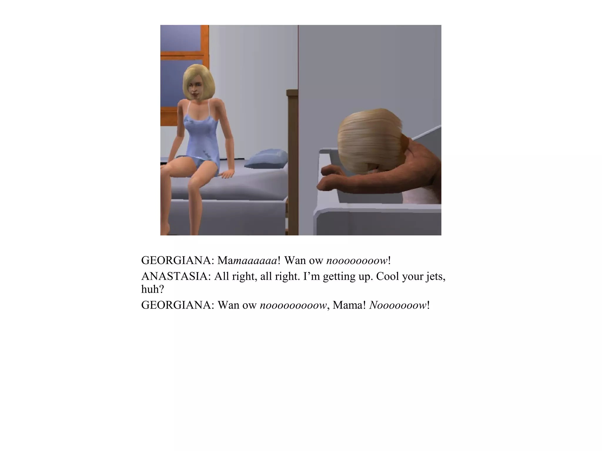 GEORGIANA: Mamaaaaaa! Wan ow noooooooow!
ANASTASIA: All right, all right. I’m getting up. Cool your jets,
huh?
GEORGIANA: Wan ow nooooooooow, Mama! Nooooooow!
 