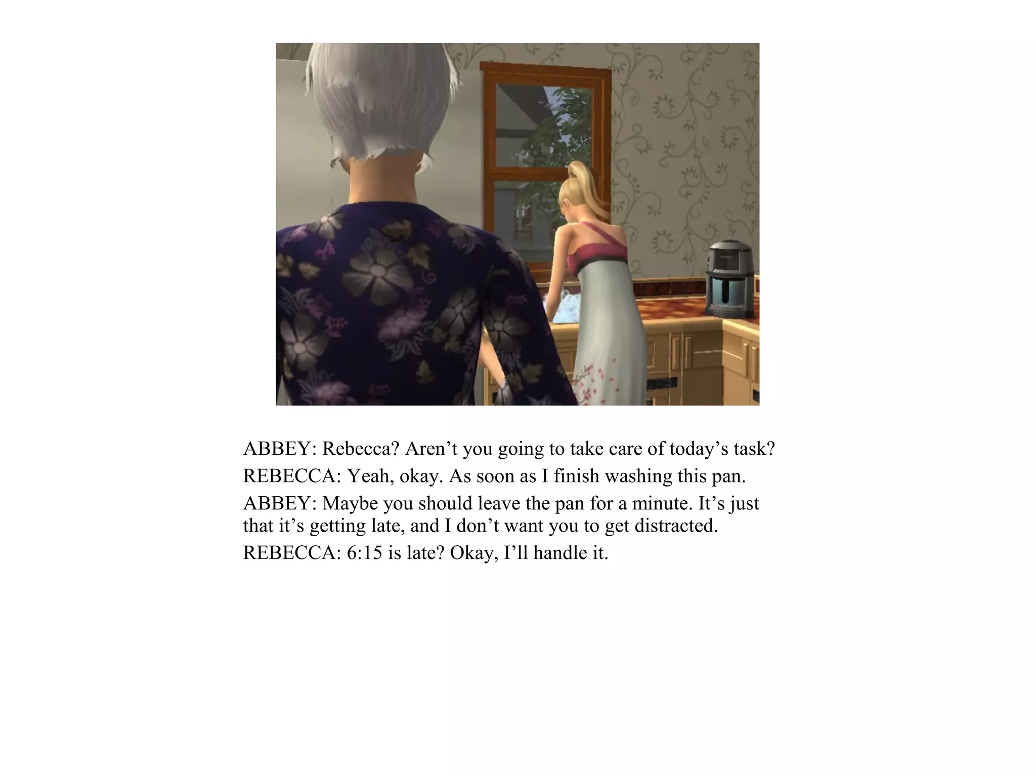 ABBEY: Rebecca? Aren’t you going to take care of today’s task?
REBECCA: Yeah, okay. As soon as I finish washing this pan.
ABBEY: Maybe you should leave the pan for a minute. It’s just
that it’s getting late, and I don’t want you to get distracted.
REBECCA: 6:15 is late? Okay, I’ll handle it.
 