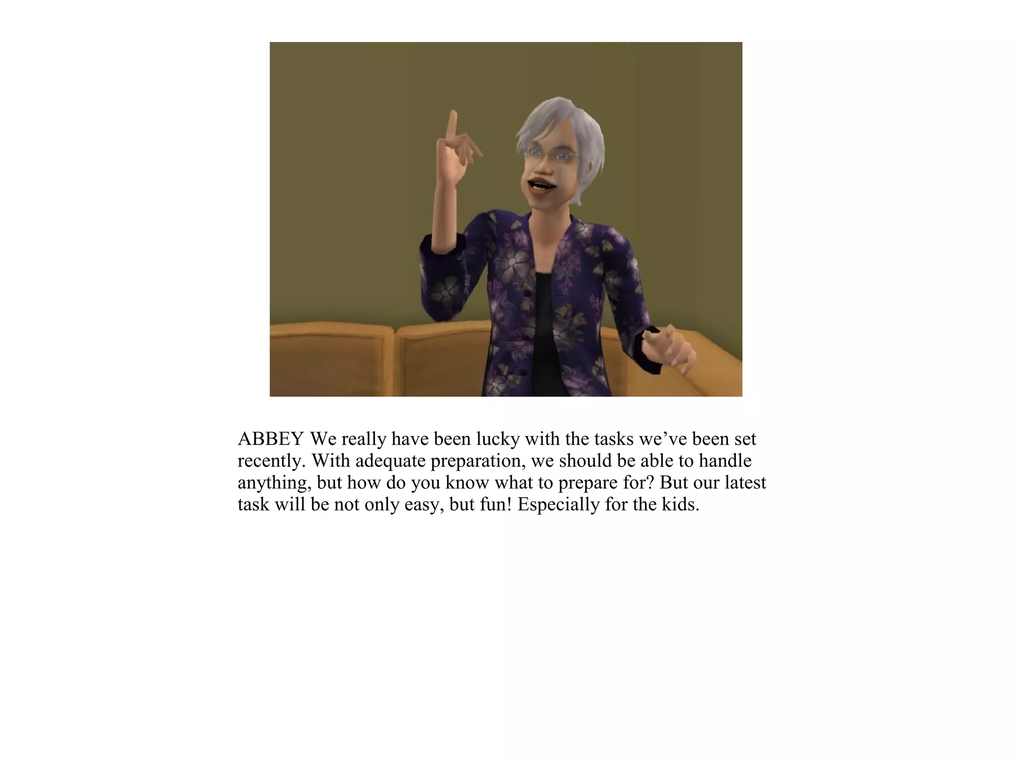 ABBEY We really have been lucky with the tasks we’ve been set
recently. With adequate preparation, we should be able to handle
anything, but how do you know what to prepare for? But our latest
task will be not only easy, but fun! Especially for the kids.
 