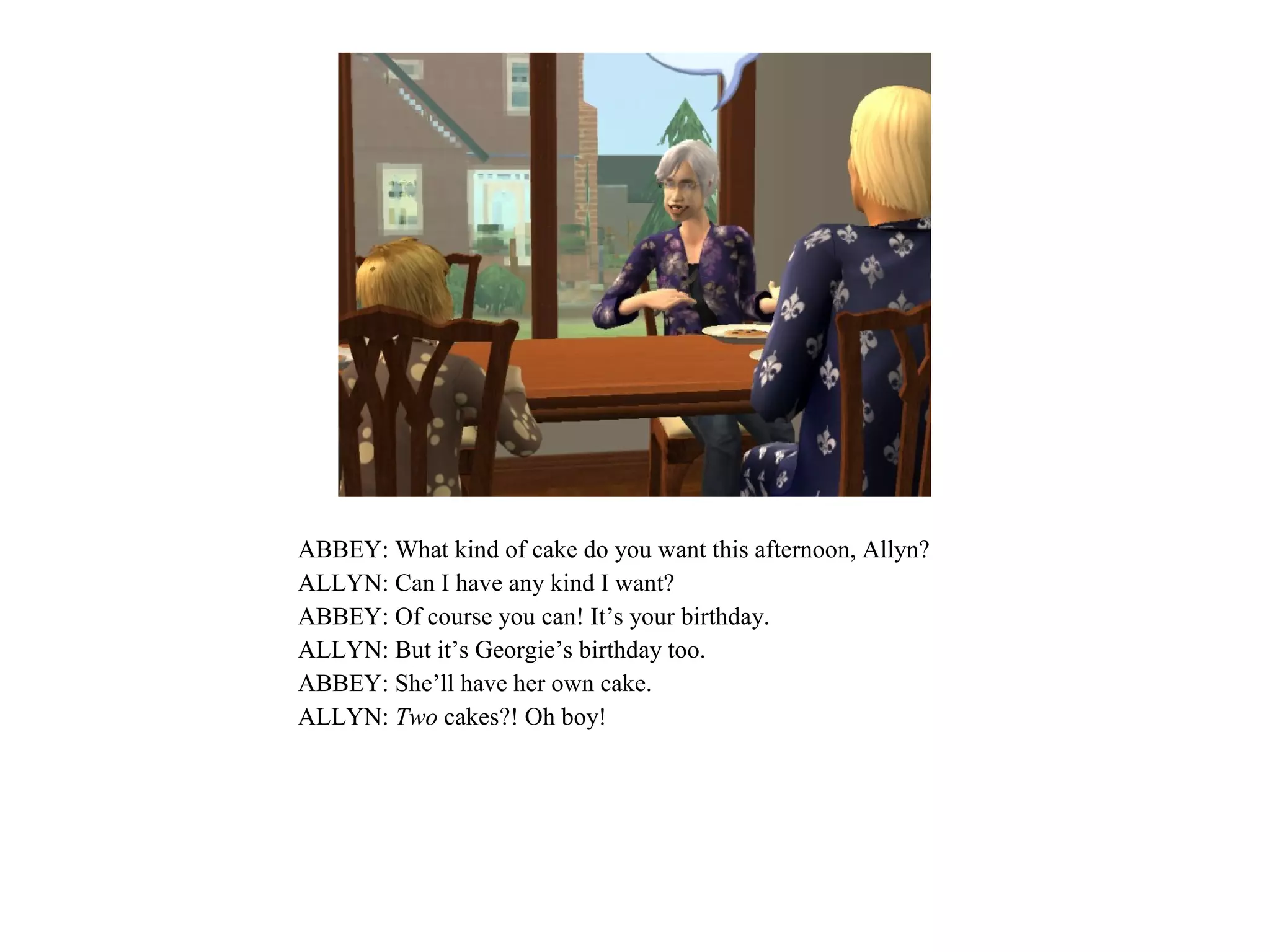 ABBEY: What kind of cake do you want this afternoon, Allyn?
ALLYN: Can I have any kind I want?
ABBEY: Of course you can! It’s your birthday.
ALLYN: But it’s Georgie’s birthday too.
ABBEY: She’ll have her own cake.
ALLYN: Two cakes?! Oh boy!
 