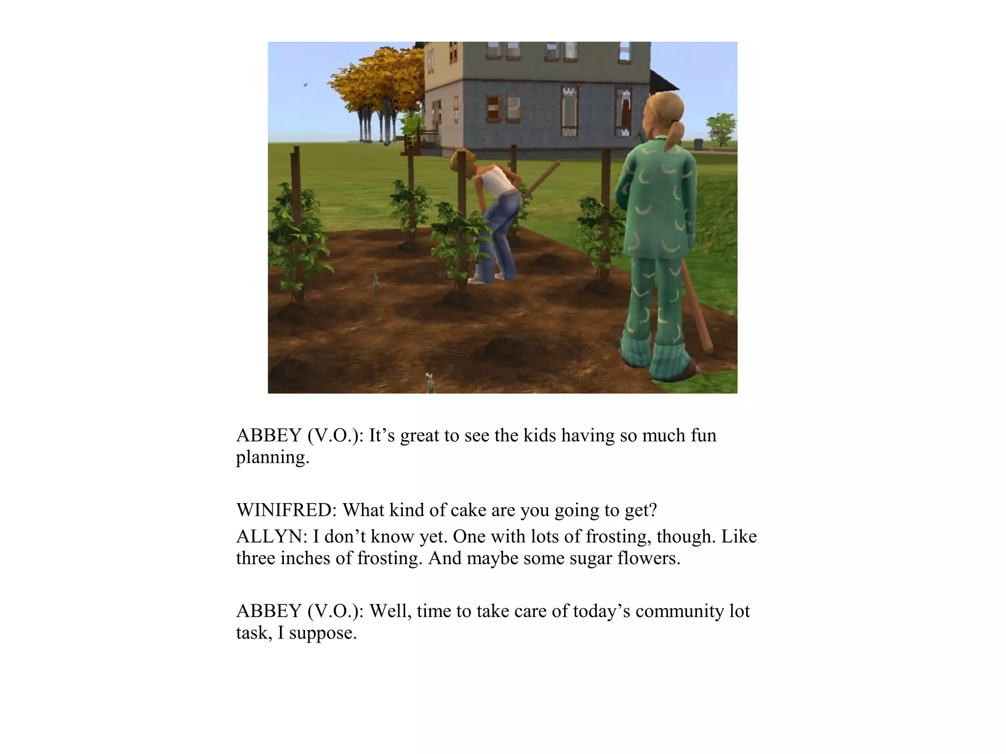 ABBEY (V.O.): It’s great to see the kids having so much fun
planning.

WINIFRED: What kind of cake are you going to get?
ALLYN: I don’t know yet. One with lots of frosting, though. Like
three inches of frosting. And maybe some sugar flowers.

ABBEY (V.O.): Well, time to take care of today’s community lot
task, I suppose.
 