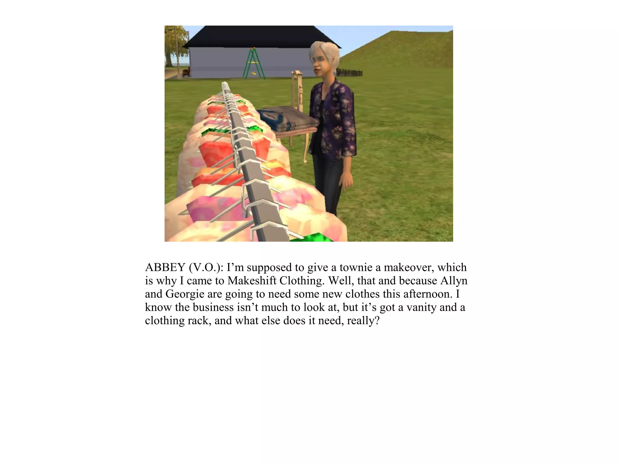 ABBEY (V.O.): I’m supposed to give a townie a makeover, which
is why I came to Makeshift Clothing. Well, that and because Allyn
and Georgie are going to need some new clothes this afternoon. I
know the business isn’t much to look at, but it’s got a vanity and a
clothing rack, and what else does it need, really?
 