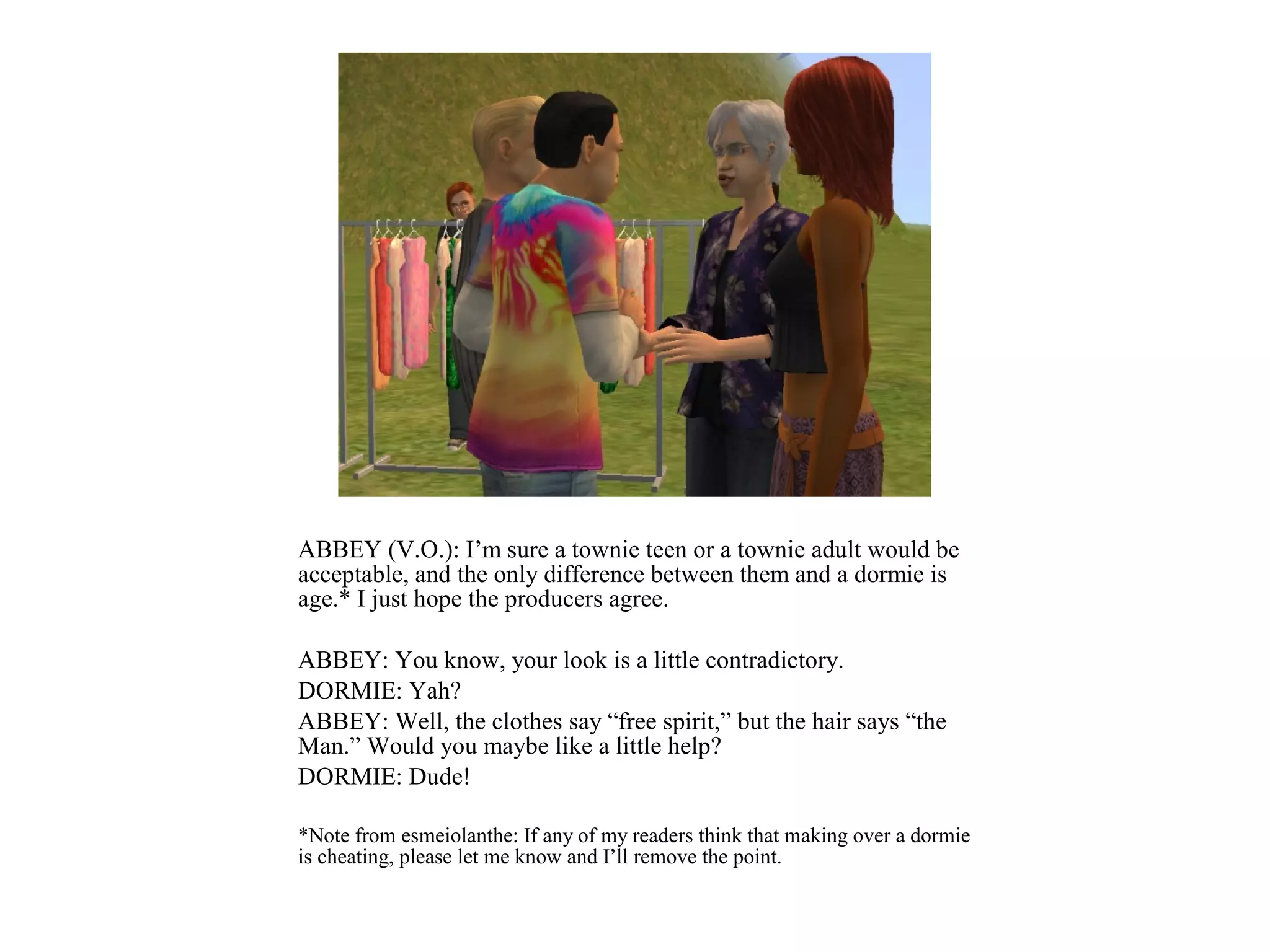 ABBEY (V.O.): I’m sure a townie teen or a townie adult would be
acceptable, and the only difference between them and a dormie is
age.* I just hope the producers agree.

ABBEY: You know, your look is a little contradictory.
DORMIE: Yah?
ABBEY: Well, the clothes say “free spirit,” but the hair says “the
Man.” Would you maybe like a little help?
DORMIE: Dude!

*Note from esmeiolanthe: If any of my readers think that making over a dormie
is cheating, please let me know and I’ll remove the point.
 