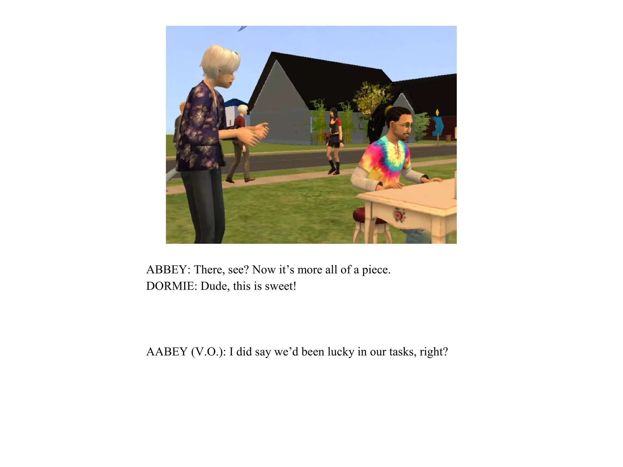 ABBEY: There, see? Now it’s more all of a piece.
DORMIE: Dude, this is sweet!




AABEY (V.O.): I did say we’d been lucky in our tasks, right?
 