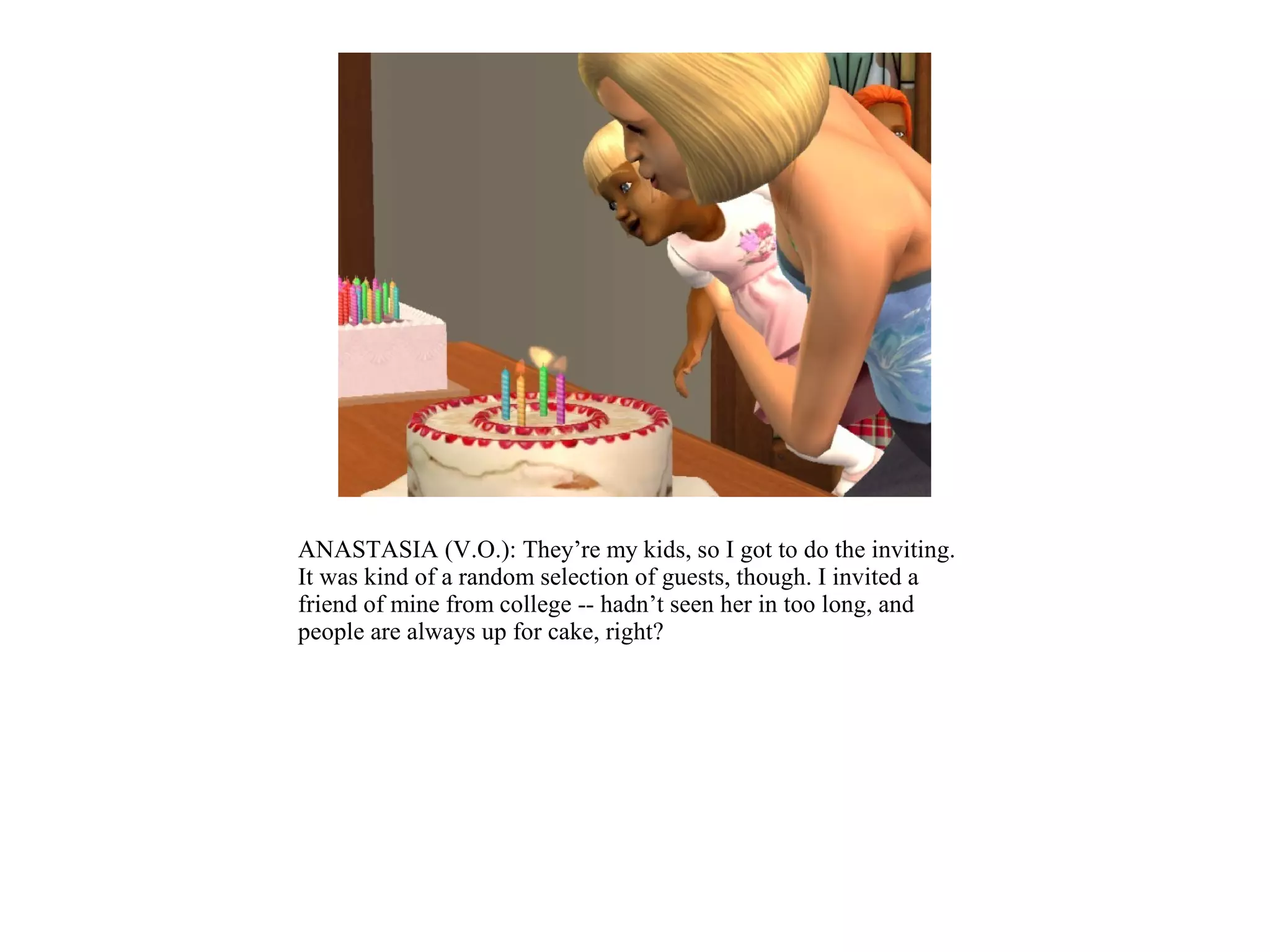 ANASTASIA (V.O.): They’re my kids, so I got to do the inviting.
It was kind of a random selection of guests, though. I invited a
friend of mine from college -- hadn’t seen her in too long, and
people are always up for cake, right?
 