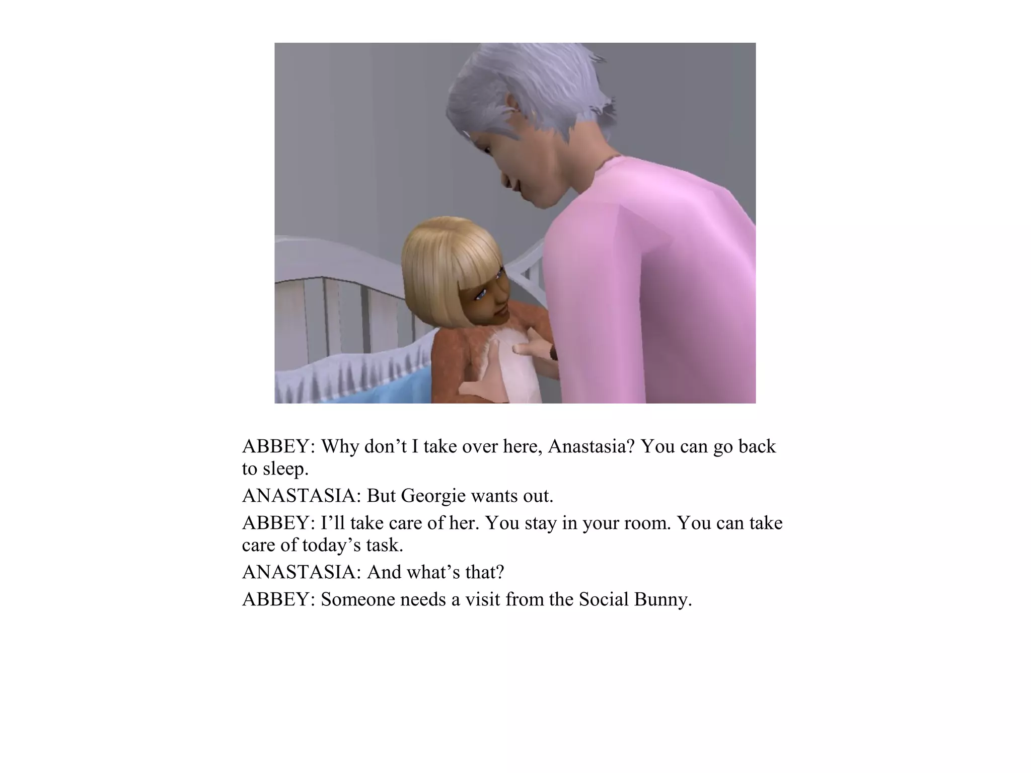 ABBEY: Why don’t I take over here, Anastasia? You can go back
to sleep.
ANASTASIA: But Georgie wants out.
ABBEY: I’ll take care of her. You stay in your room. You can take
care of today’s task.
ANASTASIA: And what’s that?
ABBEY: Someone needs a visit from the Social Bunny.
 