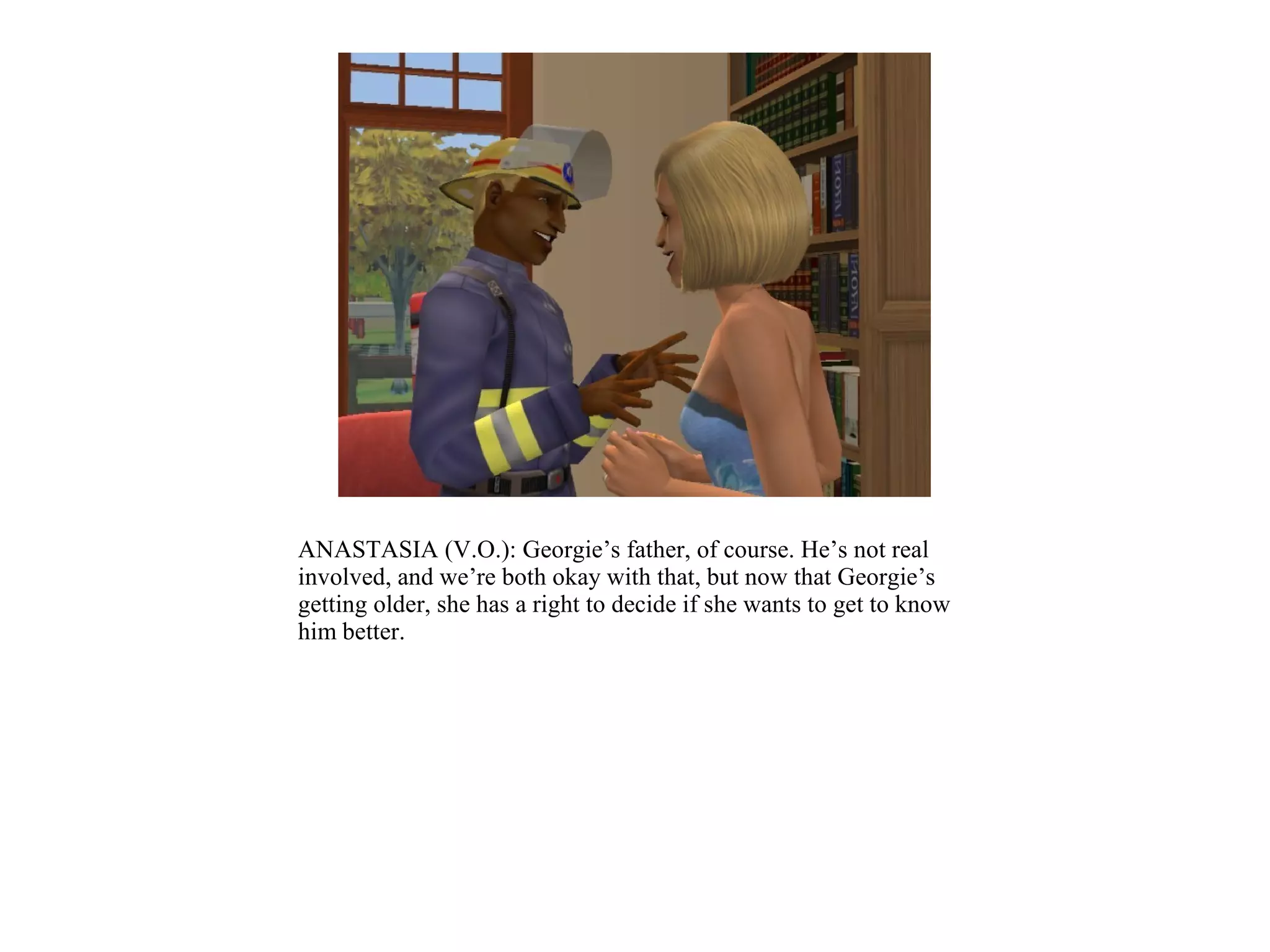 ANASTASIA (V.O.): Georgie’s father, of course. He’s not real
involved, and we’re both okay with that, but now that Georgie’s
getting older, she has a right to decide if she wants to get to know
him better.
 