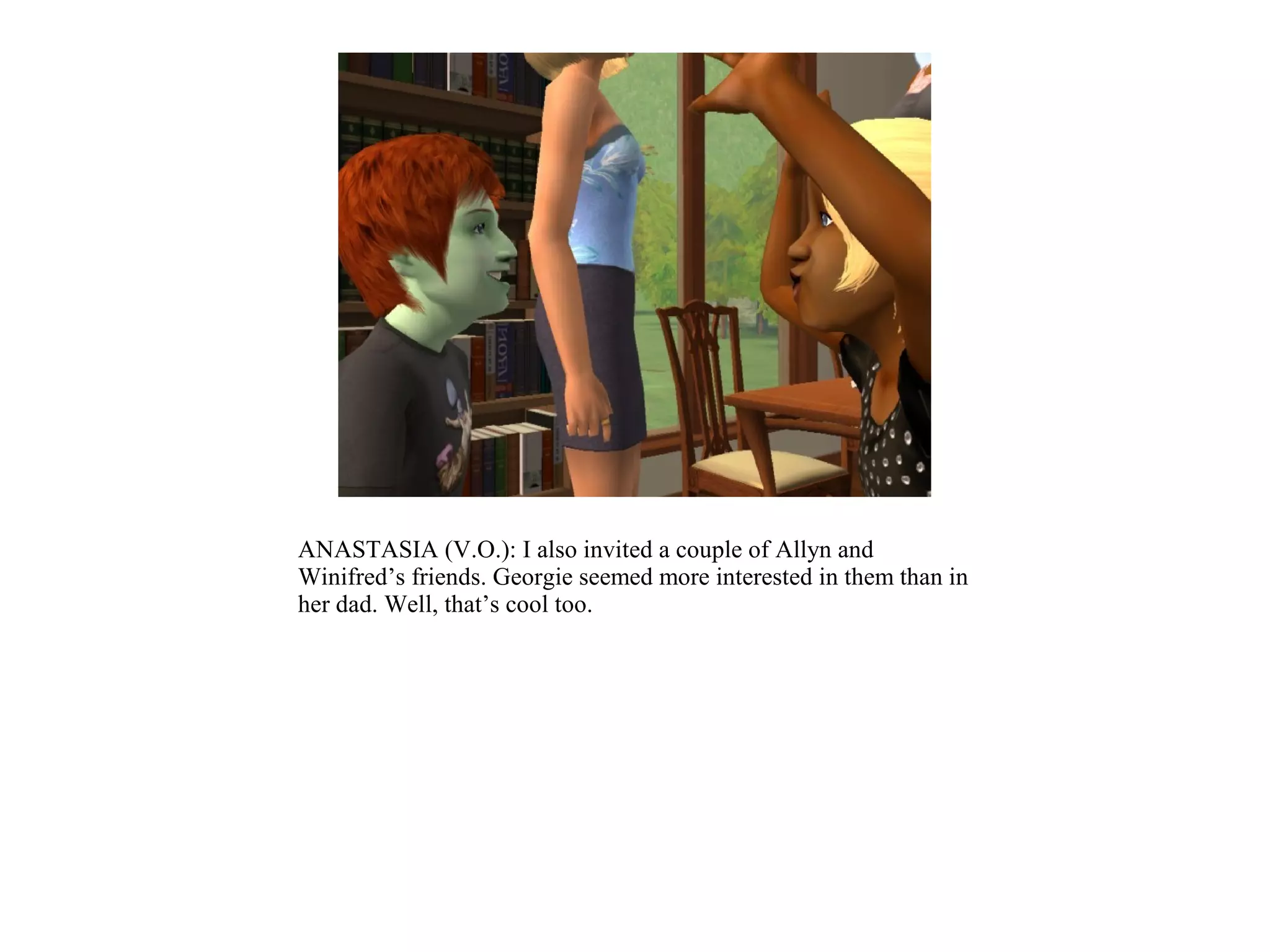 ANASTASIA (V.O.): I also invited a couple of Allyn and
Winifred’s friends. Georgie seemed more interested in them than in
her dad. Well, that’s cool too.
 