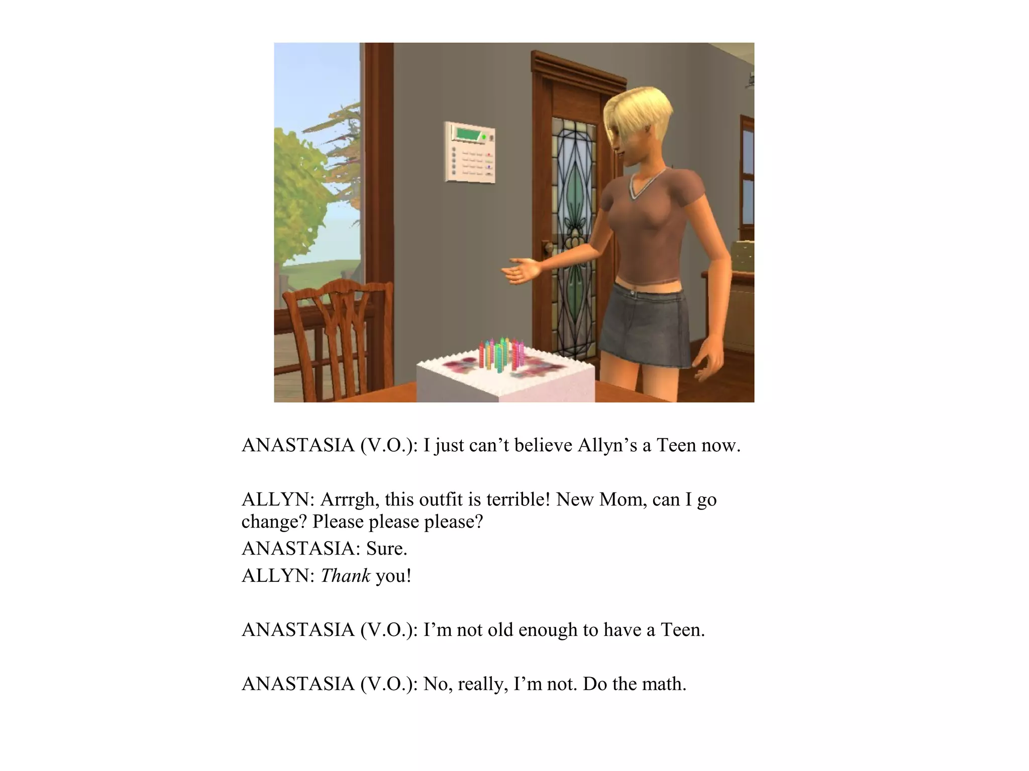 ANASTASIA (V.O.): I just can’t believe Allyn’s a Teen now.

ALLYN: Arrrgh, this outfit is terrible! New Mom, can I go
change? Please please please?
ANASTASIA: Sure.
ALLYN: Thank you!

ANASTASIA (V.O.): I’m not old enough to have a Teen.

ANASTASIA (V.O.): No, really, I’m not. Do the math.
 