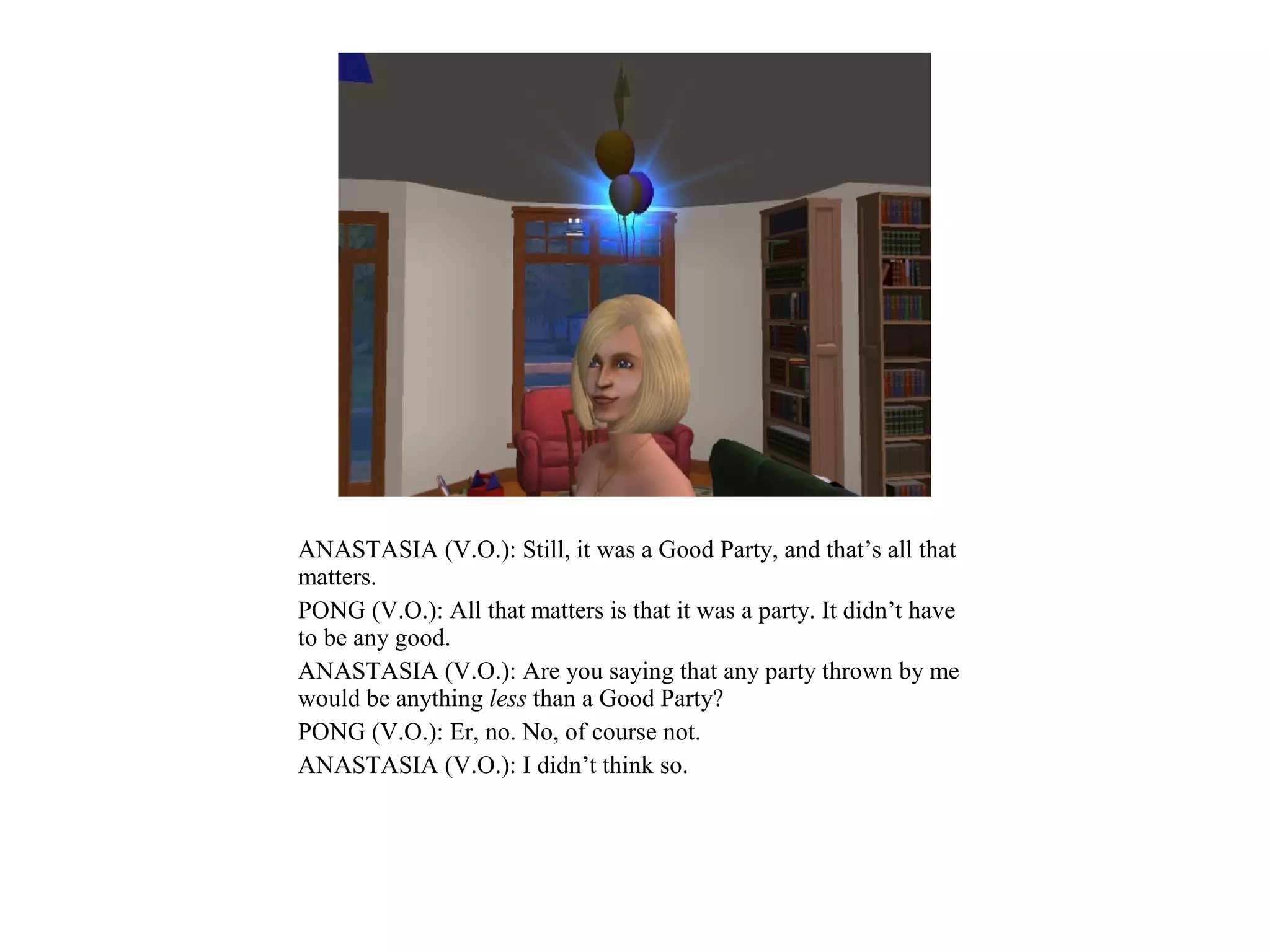 ANASTASIA (V.O.): Still, it was a Good Party, and that’s all that
matters.
PONG (V.O.): All that matters is that it was a party. It didn’t have
to be any good.
ANASTASIA (V.O.): Are you saying that any party thrown by me
would be anything less than a Good Party?
PONG (V.O.): Er, no. No, of course not.
ANASTASIA (V.O.): I didn’t think so.
 